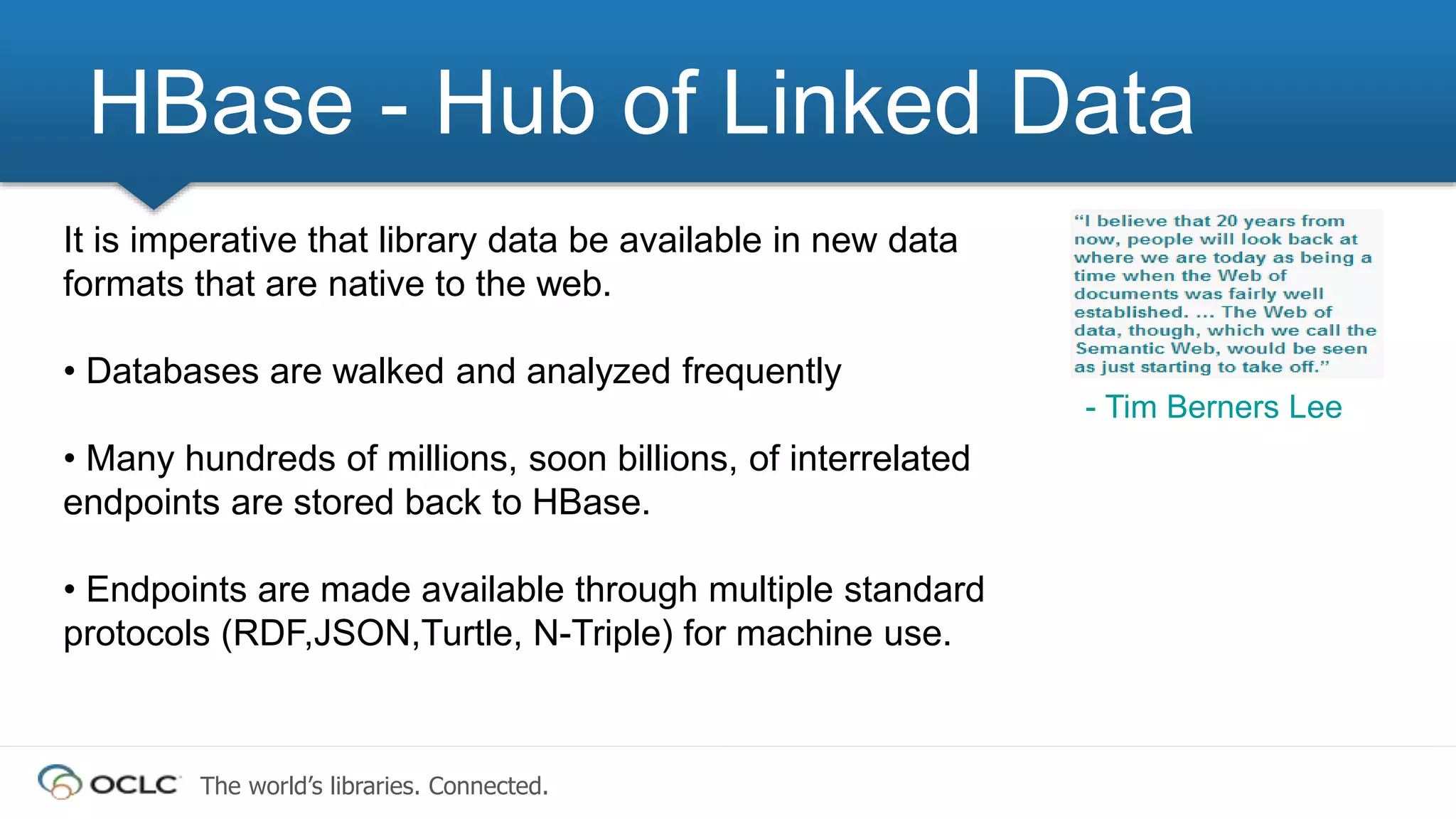 The world’s libraries. Connected.
HBase - Hub of Linked Data
It is imperative that library data be available in new data
formats that are native to the web.
• Databases are walked and analyzed frequently
• Many hundreds of millions, soon billions, of interrelated
endpoints are stored back to HBase.
• Endpoints are made available through multiple standard
protocols (RDF,JSON,Turtle, N-Triple) for machine use.
- Tim Berners Lee
 