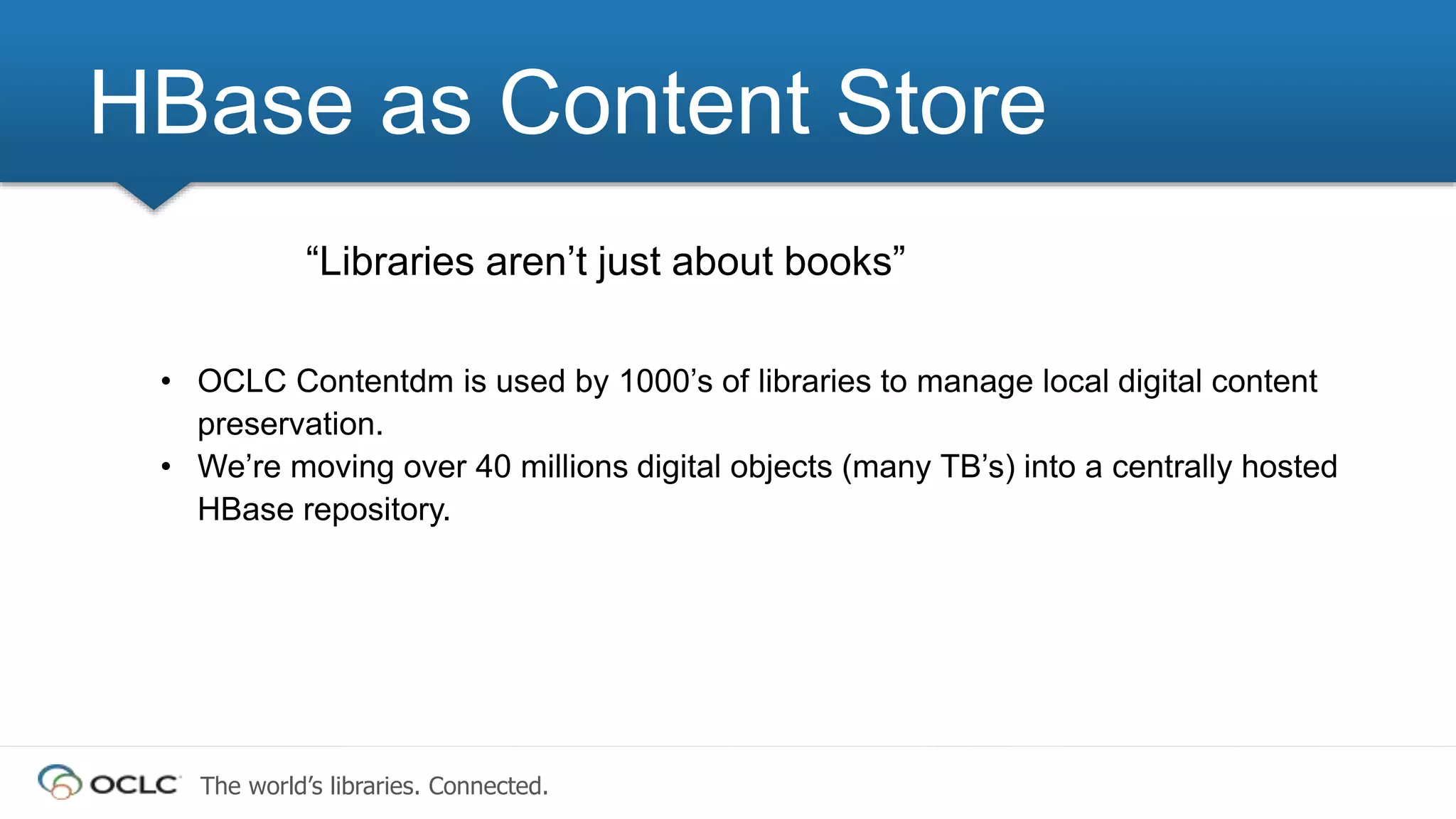 The world’s libraries. Connected.
“Libraries aren’t just about books”
• OCLC Contentdm is used by 1000’s of libraries to manage local digital content
preservation.
• We’re moving over 40 millions digital objects (many TB’s) into a centrally hosted
HBase repository.
HBase as Content Store
 