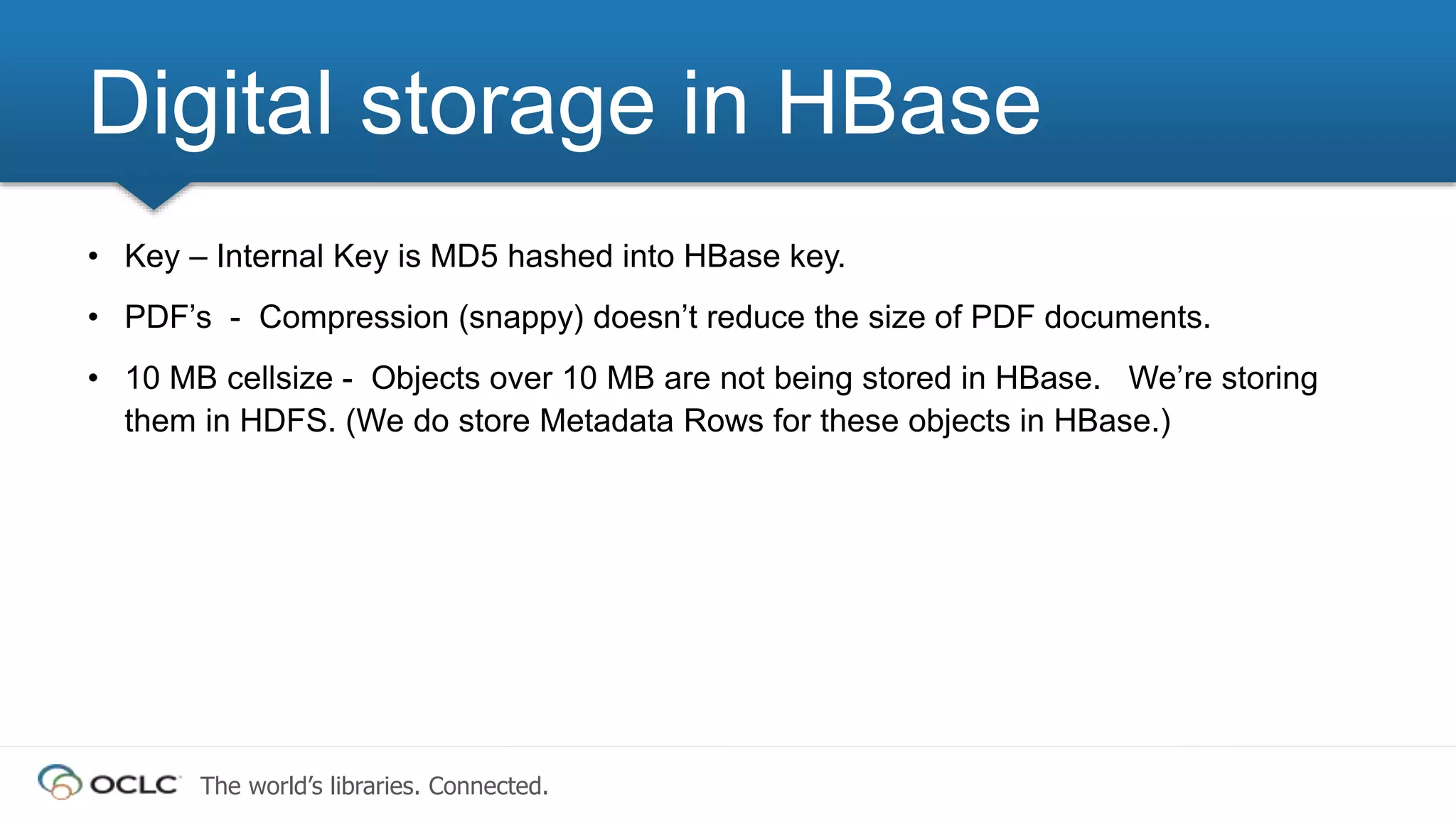 The world’s libraries. Connected.
• Key – Internal Key is MD5 hashed into HBase key.
• PDF’s - Compression (snappy) doesn’t reduce the size of PDF documents.
• 10 MB cellsize - Objects over 10 MB are not being stored in HBase. We’re storing
them in HDFS. (We do store Metadata Rows for these objects in HBase.)
Digital storage in HBase
 
