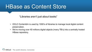 The world’s libraries. Connected.
“Libraries aren’t just about books”
• OCLC Contentdm is used by 1000’s of libraries to manage local digital content
preservation.
• We’re moving over 40 millions digital objects (many TB’s) into a centrally hosted
HBase repository.
HBase as Content Store
 