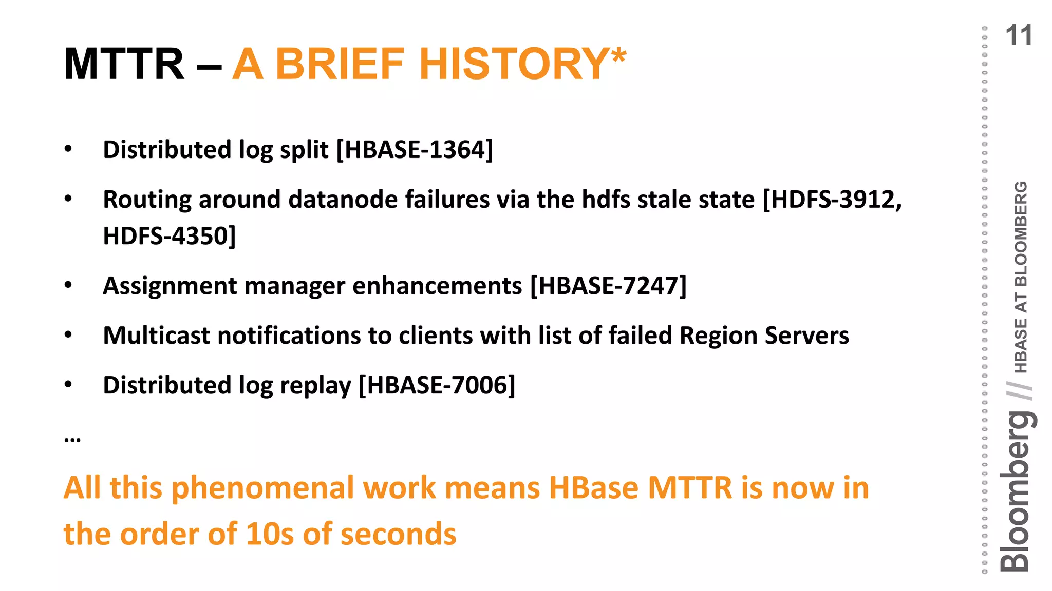 HBASEATBLOOMBERG//
MTTR – A BRIEF HISTORY*
• Distributed log split [HBASE-1364]
• Routing around datanode failures via the hdfs stale state [HDFS-3912,
HDFS-4350]
• Assignment manager enhancements [HBASE-7247]
• Multicast notifications to clients with list of failed Region Servers
• Distributed log replay [HBASE-7006]
…
All this phenomenal work means HBase MTTR is now in
the order of 10s of seconds
11
 