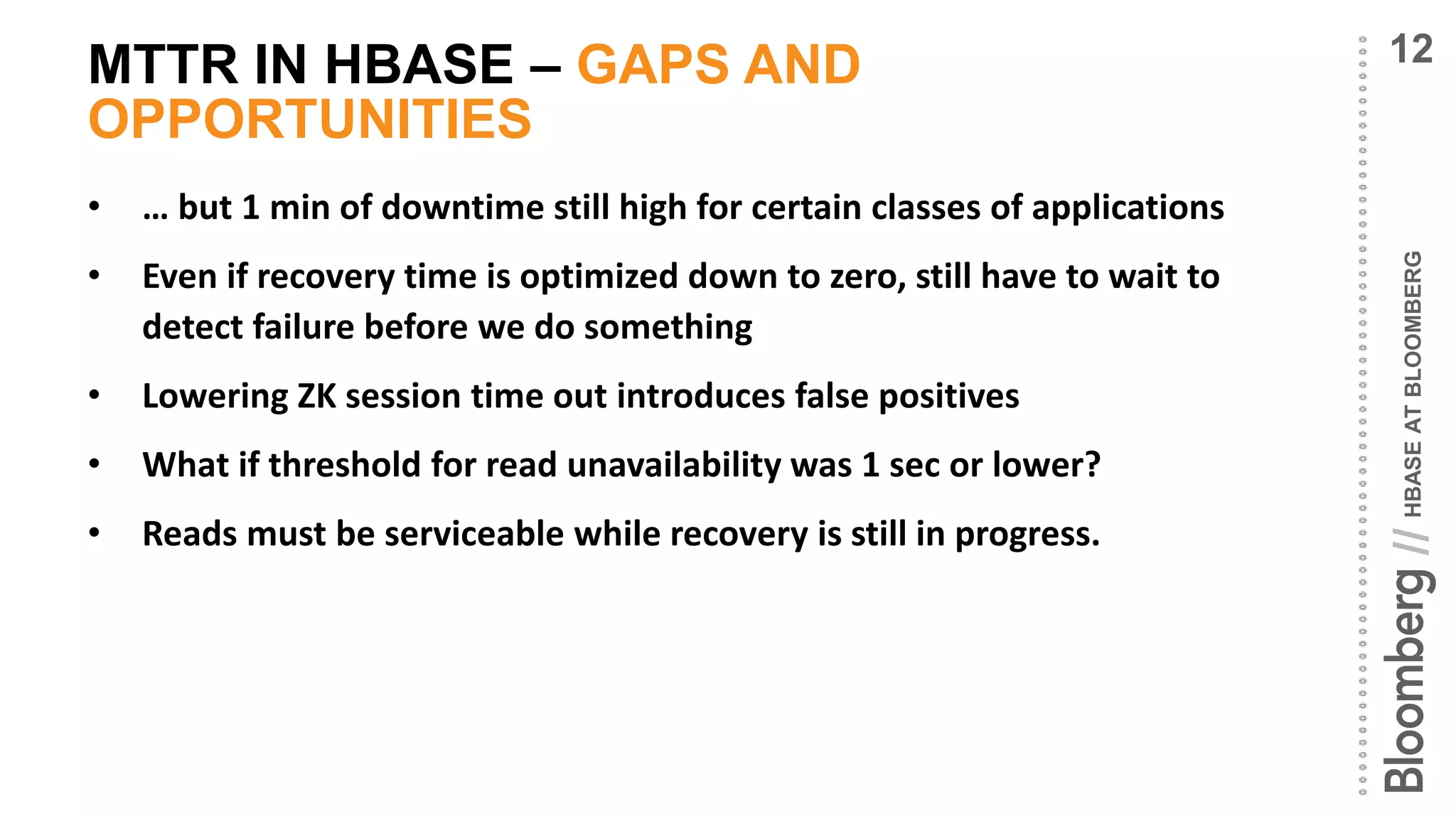 HBASEATBLOOMBERG//
MTTR IN HBASE – GAPS AND
OPPORTUNITIES
• … but 1 min of downtime still high for certain classes of applications
• Even if recovery time is optimized down to zero, still have to wait to
detect failure before we do something
• Lowering ZK session time out introduces false positives
• What if threshold for read unavailability was 1 sec or lower?
• Reads must be serviceable while recovery is still in progress.
12
 