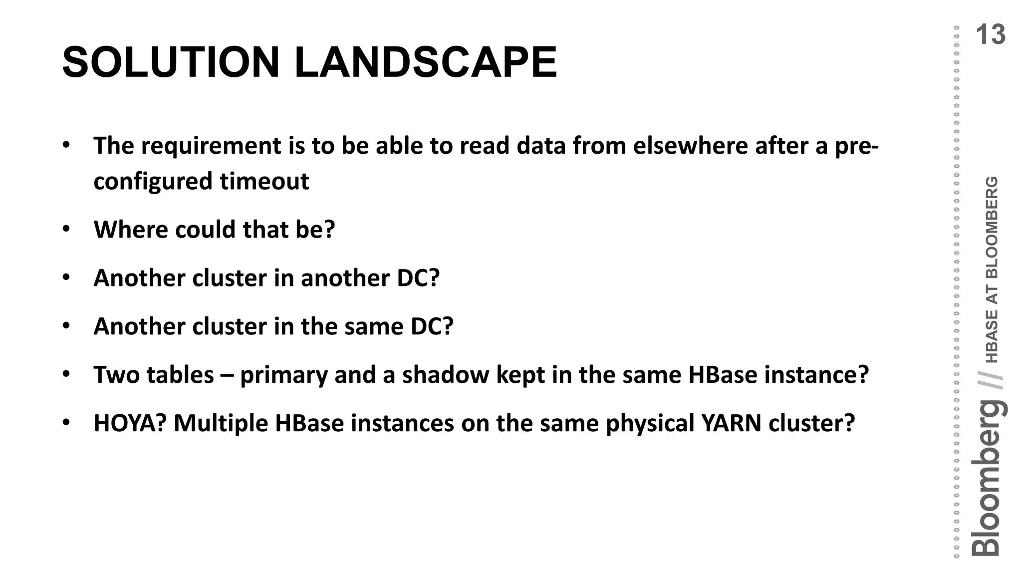 HBASEATBLOOMBERG//
SOLUTION LANDSCAPE
• The requirement is to be able to read data from elsewhere after a pre-
configured timeout
• Where could that be?
• Another cluster in another DC?
• Another cluster in the same DC?
• Two tables – primary and a shadow kept in the same HBase instance?
• HOYA? Multiple HBase instances on the same physical YARN cluster?
13
 