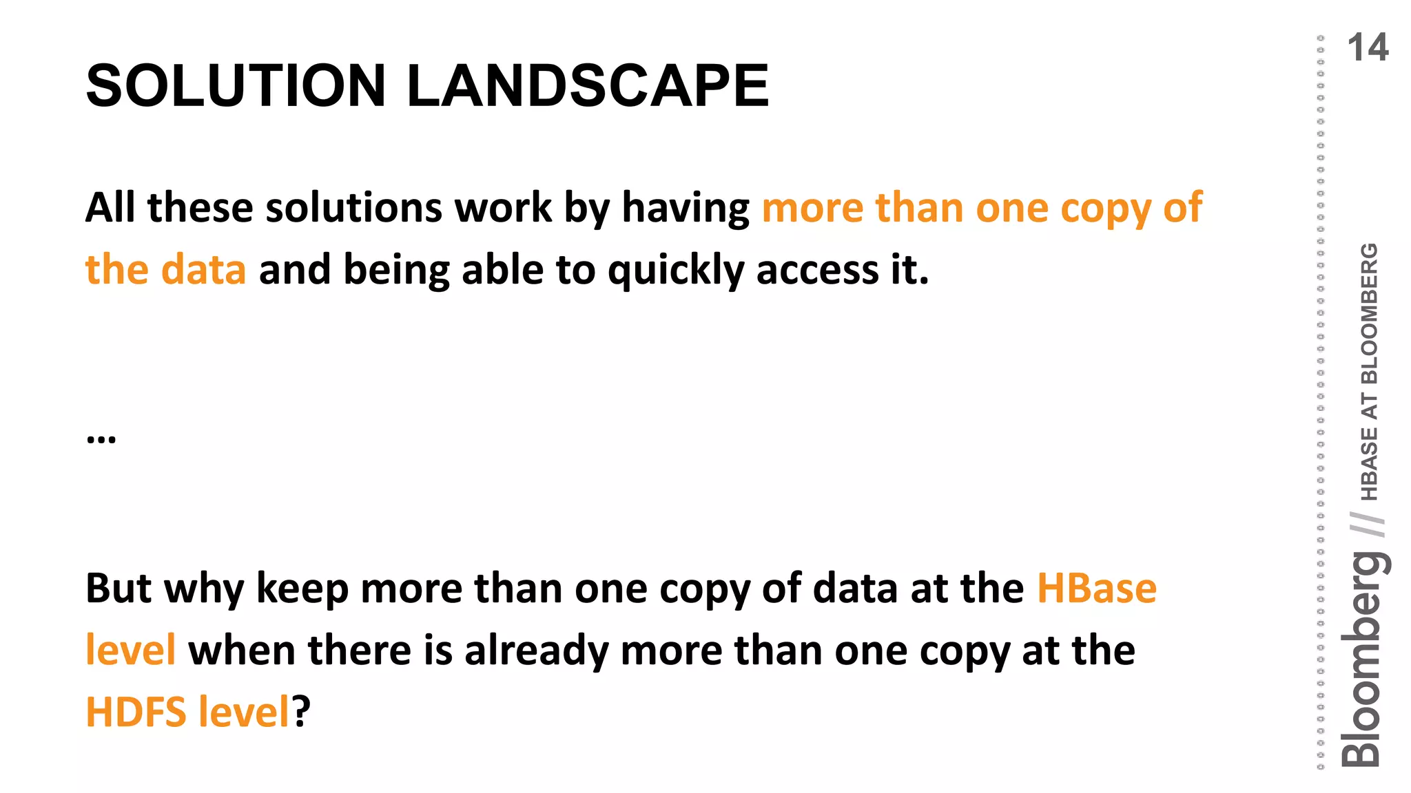 HBASEATBLOOMBERG//
SOLUTION LANDSCAPE
All these solutions work by having more than one copy of
the data and being able to quickly access it.
…
But why keep more than one copy of data at the HBase
level when there is already more than one copy at the
HDFS level?
14
 