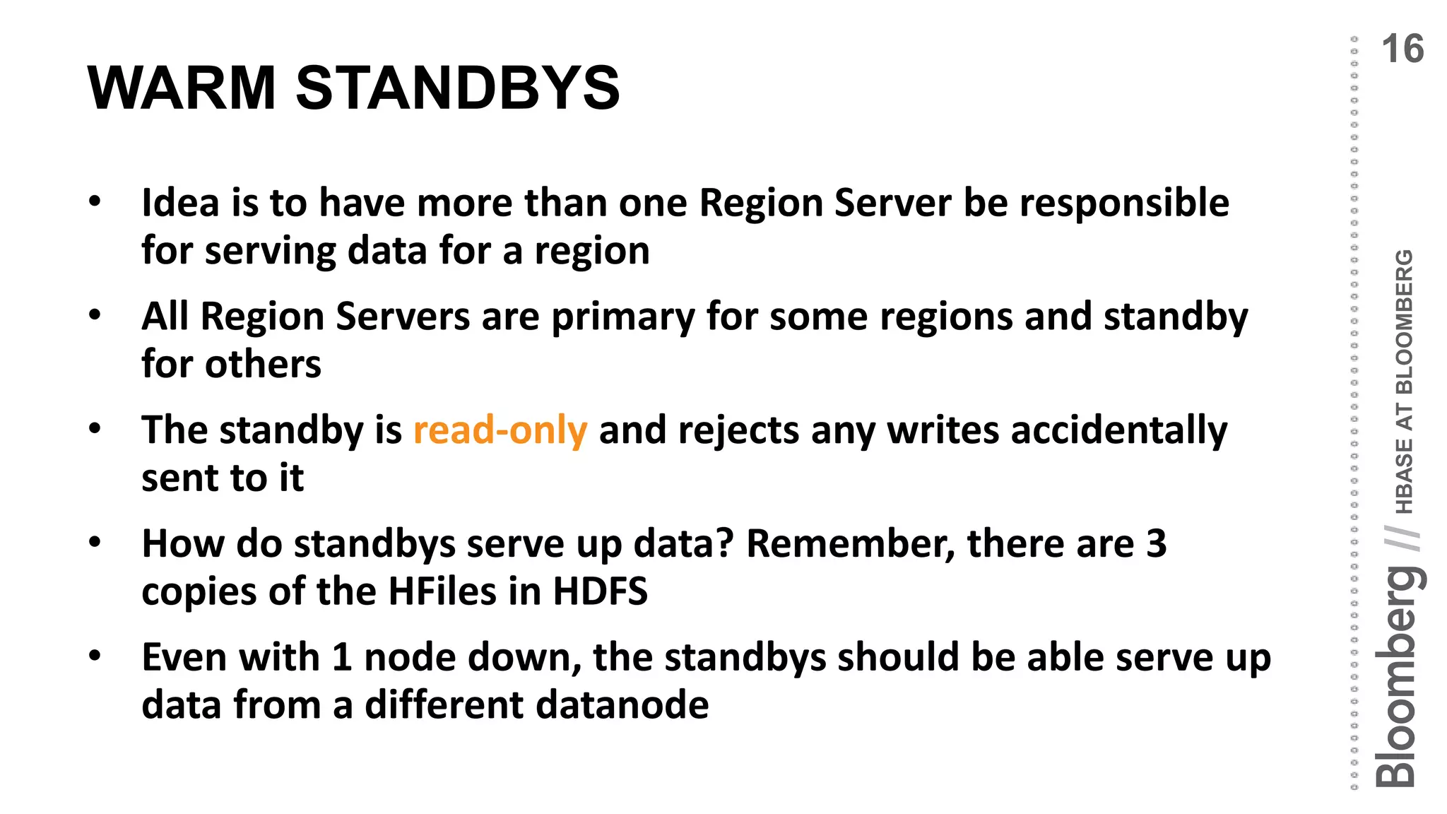 HBASEATBLOOMBERG//
WARM STANDBYS
• Idea is to have more than one Region Server be responsible
for serving data for a region
• All Region Servers are primary for some regions and standby
for others
• The standby is read-only and rejects any writes accidentally
sent to it
• How do standbys serve up data? Remember, there are 3
copies of the HFiles in HDFS
• Even with 1 node down, the standbys should be able serve up
data from a different datanode
16
 