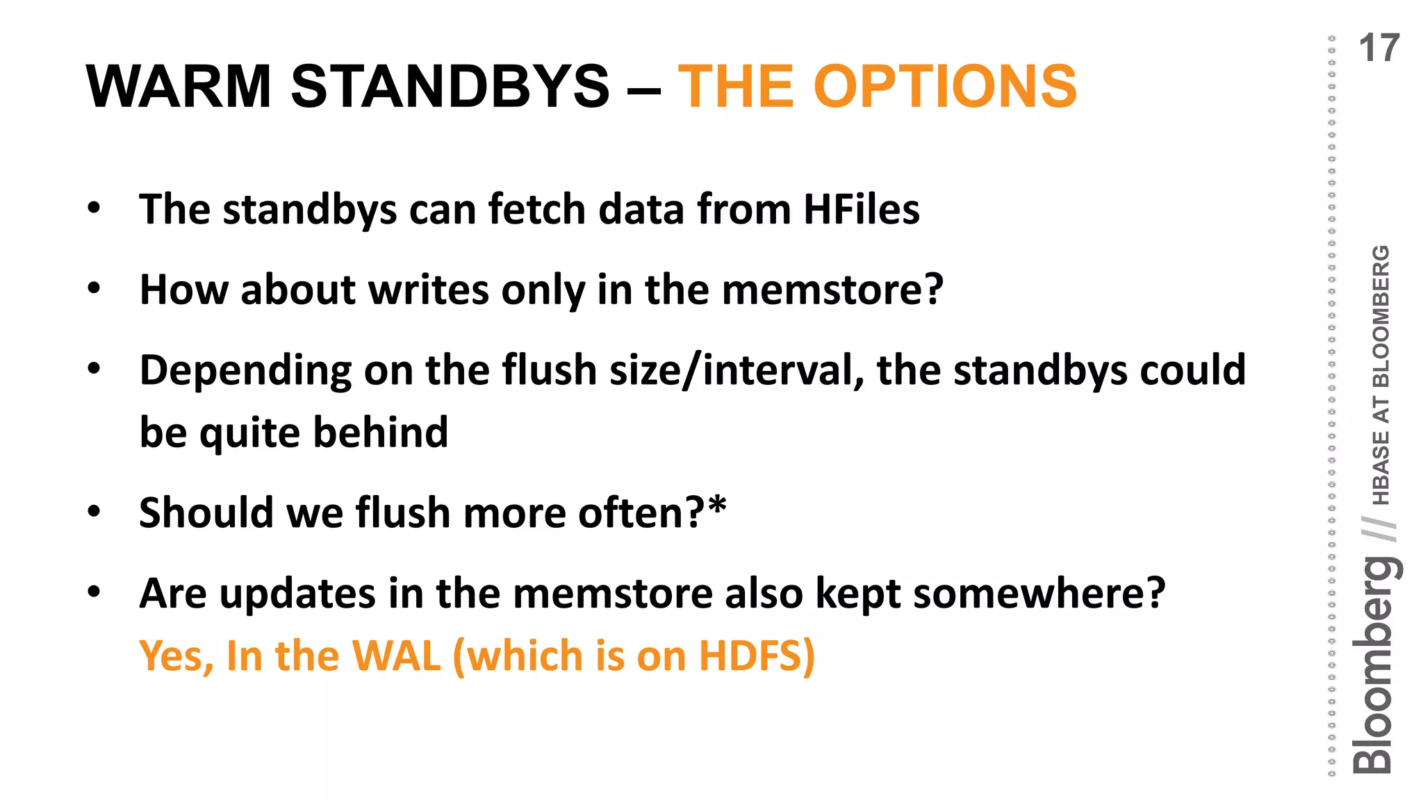 HBASEATBLOOMBERG//
WARM STANDBYS – THE OPTIONS
• The standbys can fetch data from HFiles
• How about writes only in the memstore?
• Depending on the flush size/interval, the standbys could
be quite behind
• Should we flush more often?*
• Are updates in the memstore also kept somewhere?
Yes, In the WAL (which is on HDFS)
17
 