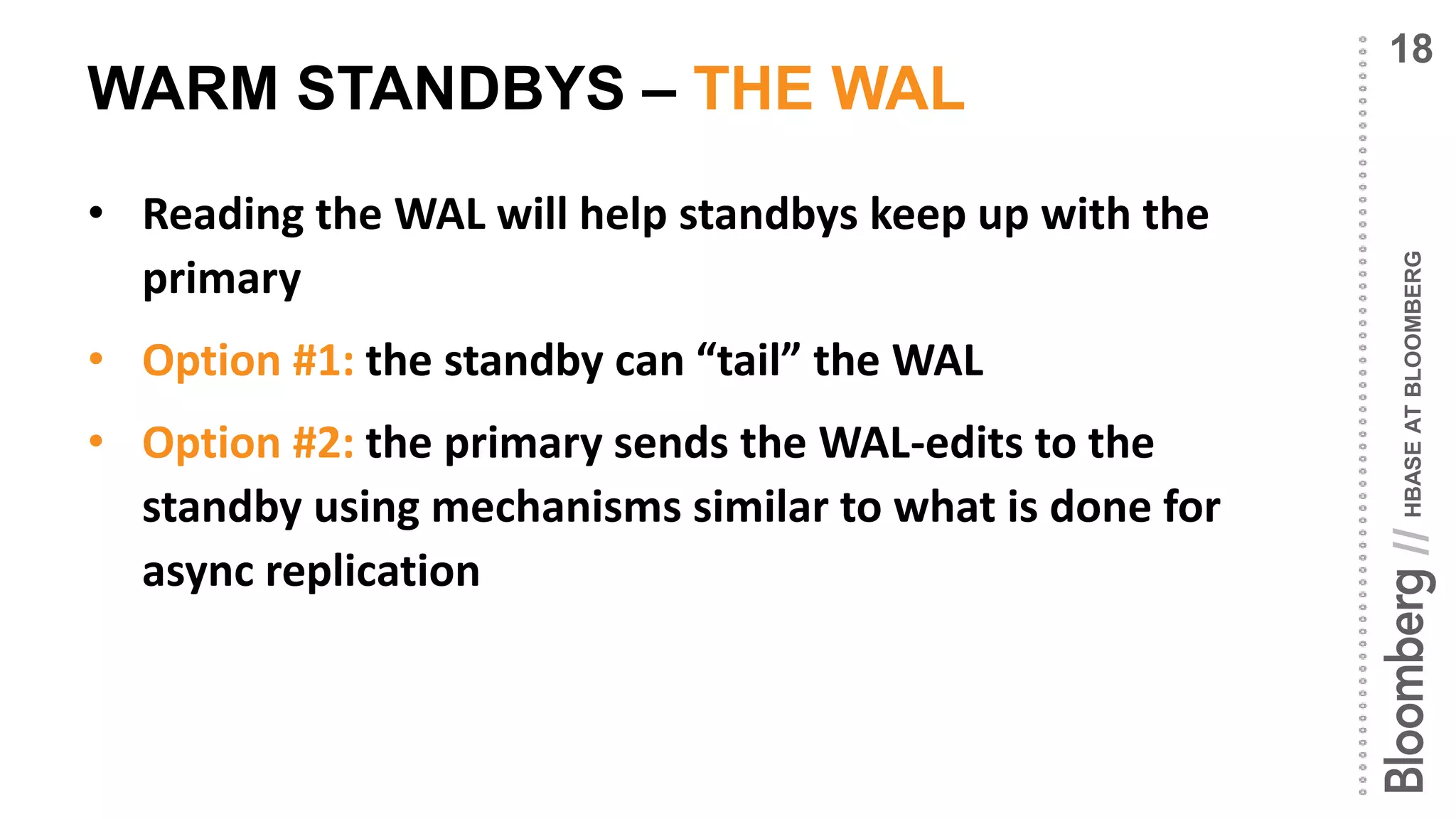 HBASEATBLOOMBERG//
WARM STANDBYS – THE WAL
• Reading the WAL will help standbys keep up with the
primary
• Option #1: the standby can “tail” the WAL
• Option #2: the primary sends the WAL-edits to the
standby using mechanisms similar to what is done for
async replication
18
 