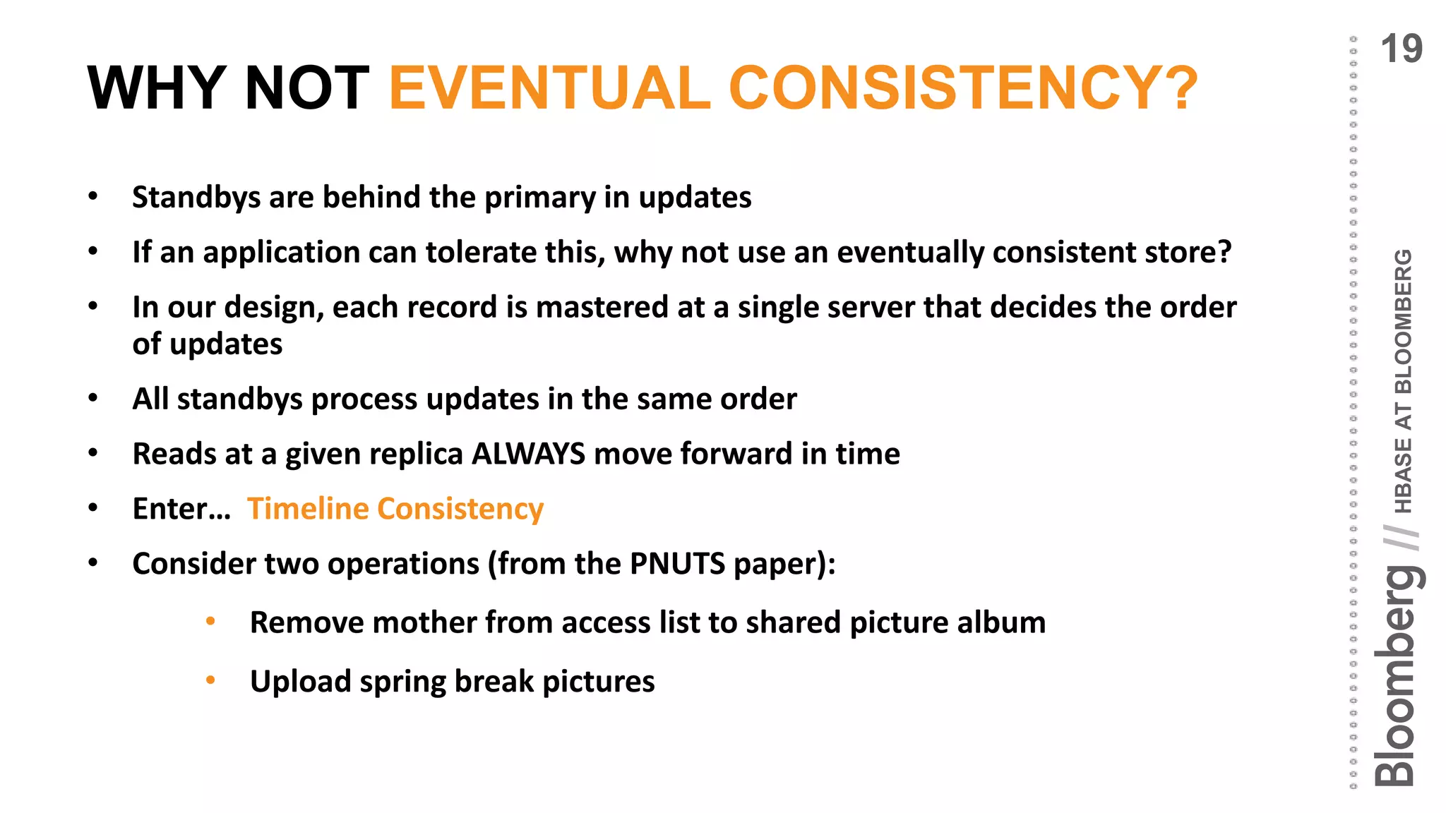 HBASEATBLOOMBERG//
WHY NOT EVENTUAL CONSISTENCY?
• Standbys are behind the primary in updates
• If an application can tolerate this, why not use an eventually consistent store?
• In our design, each record is mastered at a single server that decides the order
of updates
• All standbys process updates in the same order
• Reads at a given replica ALWAYS move forward in time
• Enter… Timeline Consistency
• Consider two operations (from the PNUTS paper):
• Remove mother from access list to shared picture album
• Upload spring break pictures
19
 