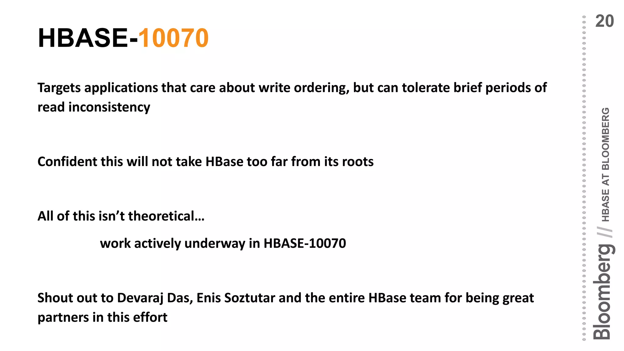 HBASEATBLOOMBERG//
HBASE-10070
Targets applications that care about write ordering, but can tolerate brief periods of
read inconsistency
Confident this will not take HBase too far from its roots
All of this isn’t theoretical…
work actively underway in HBASE-10070
Shout out to Devaraj Das, Enis Soztutar and the entire HBase team for being great
partners in this effort
20
 