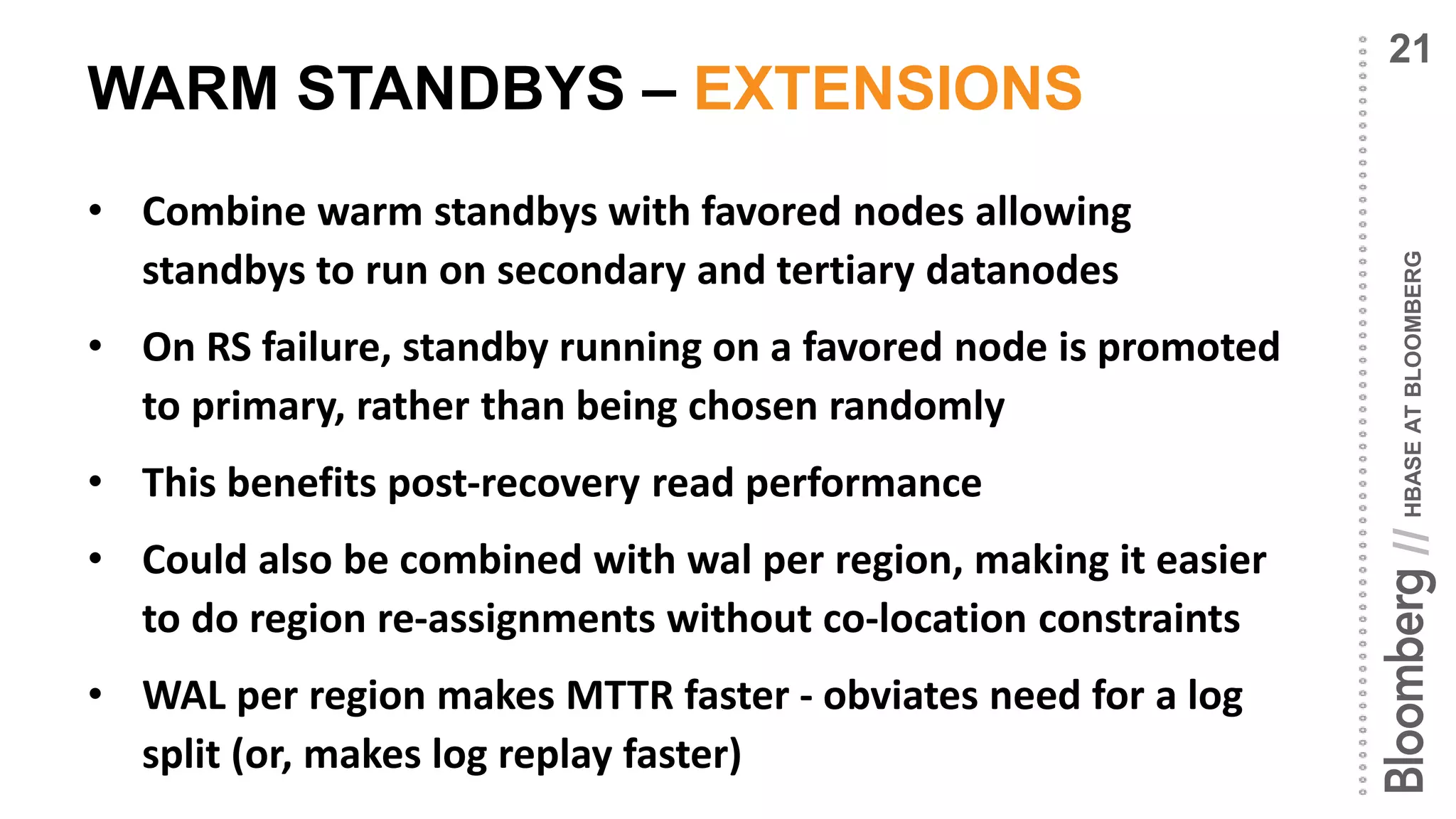 HBASEATBLOOMBERG//
WARM STANDBYS – EXTENSIONS
• Combine warm standbys with favored nodes allowing
standbys to run on secondary and tertiary datanodes
• On RS failure, standby running on a favored node is promoted
to primary, rather than being chosen randomly
• This benefits post-recovery read performance
• Could also be combined with wal per region, making it easier
to do region re-assignments without co-location constraints
• WAL per region makes MTTR faster - obviates need for a log
split (or, makes log replay faster)
21
 