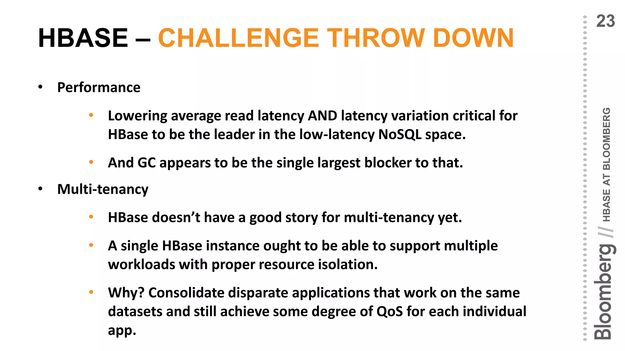HBASEATBLOOMBERG//
HBASE – CHALLENGE THROW DOWN
• Performance
• Lowering average read latency AND latency variation critical for
HBase to be the leader in the low-latency NoSQL space.
• And GC appears to be the single largest blocker to that.
• Multi-tenancy
• HBase doesn’t have a good story for multi-tenancy yet.
• A single HBase instance ought to be able to support multiple
workloads with proper resource isolation.
• Why? Consolidate disparate applications that work on the same
datasets and still achieve some degree of QoS for each individual
app.
23
 