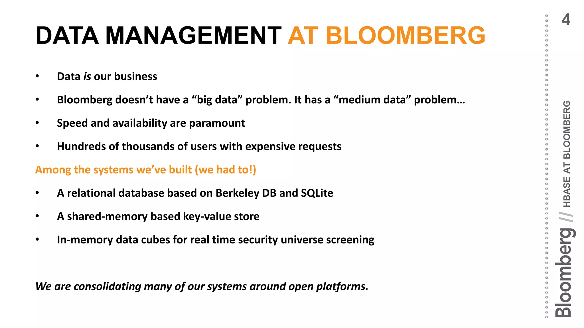 HBASEATBLOOMBERG//
DATA MANAGEMENT AT BLOOMBERG
• Data is our business
• Bloomberg doesn’t have a “big data” problem. It has a “medium data” problem…
• Speed and availability are paramount
• Hundreds of thousands of users with expensive requests
Among the systems we’ve built (we had to!)
• A relational database based on Berkeley DB and SQLite
• A shared-memory based key-value store
• In-memory data cubes for real time security universe screening
We are consolidating many of our systems around open platforms.
4
 