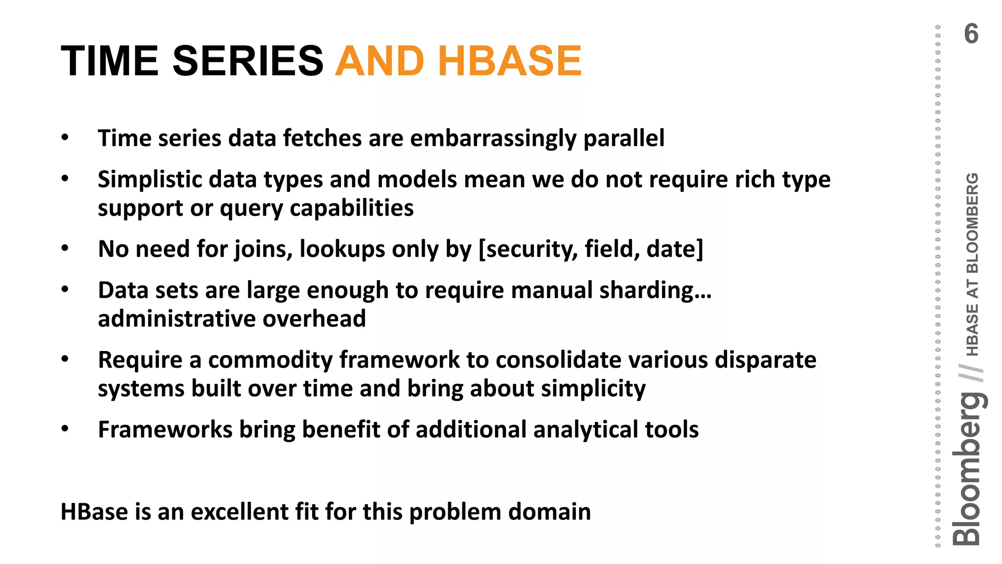 HBASEATBLOOMBERG//
TIME SERIES AND HBASE
• Time series data fetches are embarrassingly parallel
• Simplistic data types and models mean we do not require rich type
support or query capabilities
• No need for joins, lookups only by [security, field, date]
• Data sets are large enough to require manual sharding…
administrative overhead
• Require a commodity framework to consolidate various disparate
systems built over time and bring about simplicity
• Frameworks bring benefit of additional analytical tools
HBase is an excellent fit for this problem domain
6
 