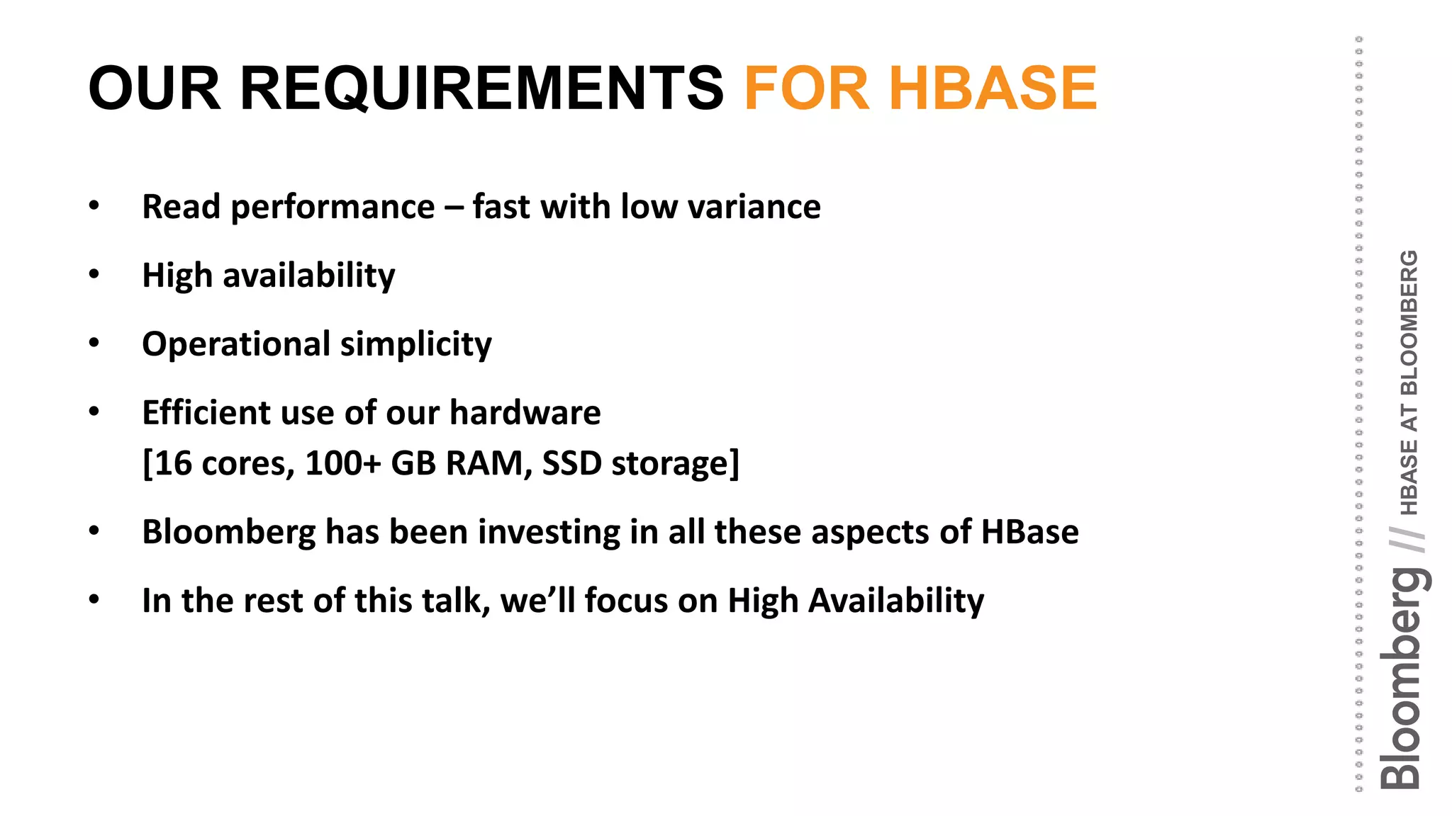 HBASEATBLOOMBERG//
OUR REQUIREMENTS FOR HBASE
• Read performance – fast with low variance
• High availability
• Operational simplicity
• Efficient use of our hardware
[16 cores, 100+ GB RAM, SSD storage]
• Bloomberg has been investing in all these aspects of HBase
• In the rest of this talk, we’ll focus on High Availability
 