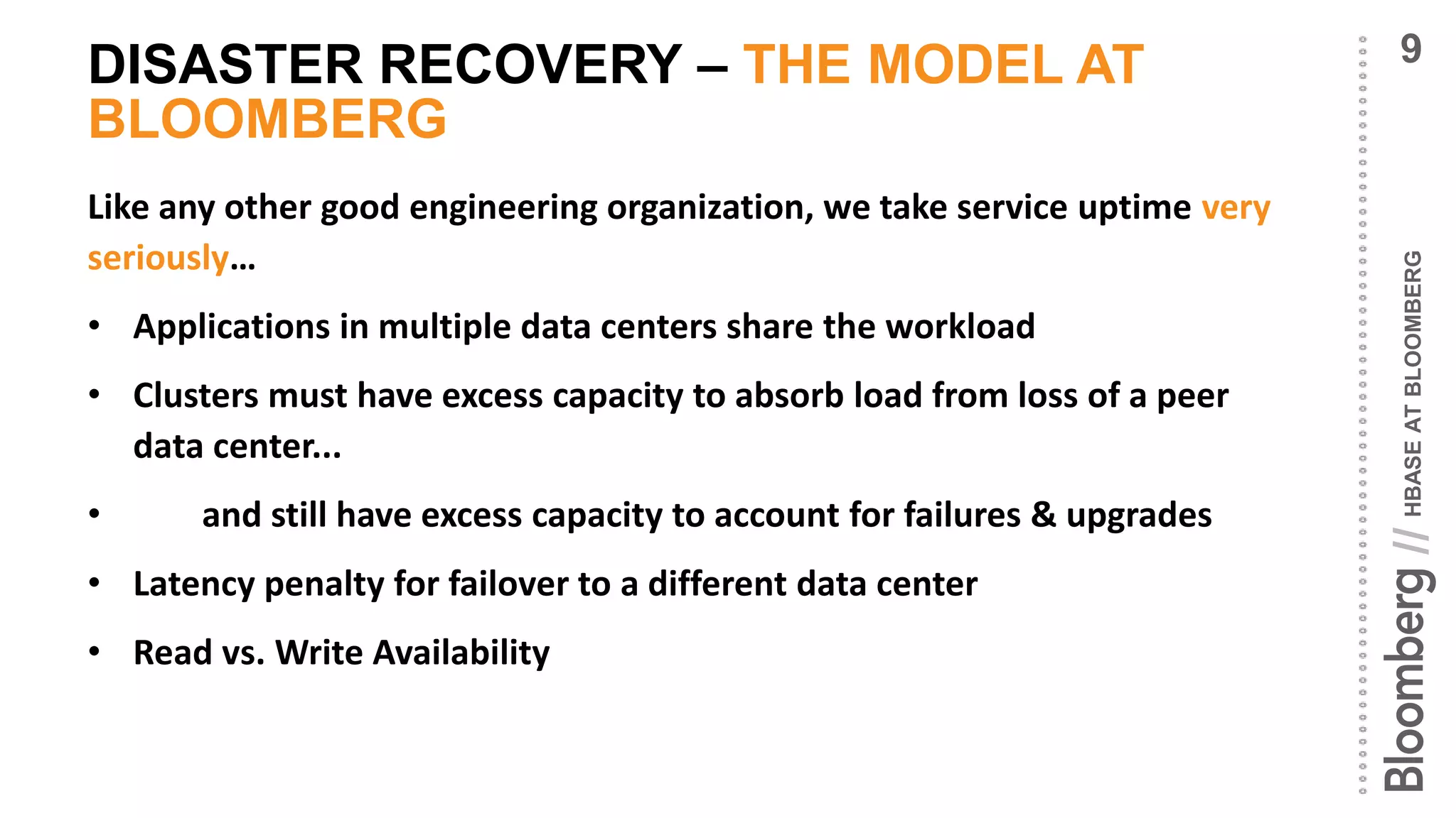 HBASEATBLOOMBERG//
DISASTER RECOVERY – THE MODEL AT
BLOOMBERG
Like any other good engineering organization, we take service uptime very
seriously…
• Applications in multiple data centers share the workload
• Clusters must have excess capacity to absorb load from loss of a peer
data center...
• and still have excess capacity to account for failures & upgrades
• Latency penalty for failover to a different data center
• Read vs. Write Availability
9
 