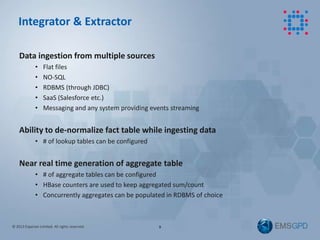 © 2013 Experian Limited. All rights reserved.
Data ingestion from multiple sources
• Flat files
• NO-SQL
• RDBMS (through JDBC)
• SaaS (Salesforce etc.)
• Messaging and any system providing events streaming
Ability to de-normalize fact table while ingesting data
• # of lookup tables can be configured
Near real time generation of aggregate table
• # of aggregate tables can be configured
• HBase counters are used to keep aggregated sum/count
• Concurrently aggregates can be populated in RDBMS of choice
9
Integrator & Extractor
 