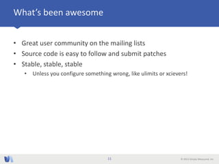 © 2013 Simply Measured, Inc
What’s been awesome
• Great user community on the mailing lists
• Source code is easy to follow and submit patches
• Stable, stable, stable
• Unless you configure something wrong, like ulimits or xcievers!
11
 