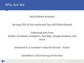 © 2013 Simply Measured, Inc
Who Are We
Social Media Analytics
Serving 25% of the Interbrand Top 100 Global Brands
Collecting data from
Twitter, Facebook, Instagram, YouTube, Google Analytics and
more
Delivered in a marketer’s favorite format – Excel!
GeekWire’s 2013 Startup of the Year
2
 