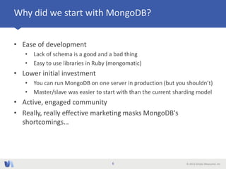 © 2013 Simply Measured, Inc
Why did we start with MongoDB?
• Ease of development
• Lack of schema is a good and a bad thing
• Easy to use libraries in Ruby (mongomatic)
• Lower initial investment
• You can run MongoDB on one server in production (but you shouldn’t)
• Master/slave was easier to start with than the current sharding model
• Active, engaged community
• Really, really effective marketing masks MongoDB's
shortcomings…
6
 