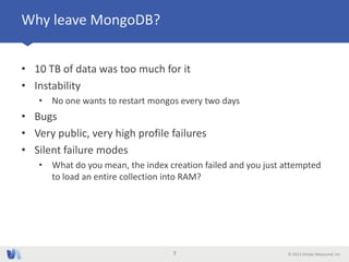 © 2013 Simply Measured, Inc
Why leave MongoDB?
• 10 TB of data was too much for it
• Instability
• No one wants to restart mongos every two days
• Bugs
• Very public, very high profile failures
• Silent failure modes
• What do you mean, the index creation failed and you just attempted
to load an entire collection into RAM?
7
 