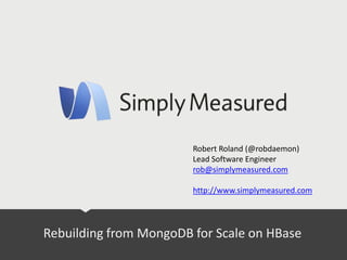 Rebuilding from MongoDB for Scale on HBase
Robert Roland (@robdaemon)
Lead Software Engineer
rob@simplymeasured.com
http://www.simplymeasured.com
 