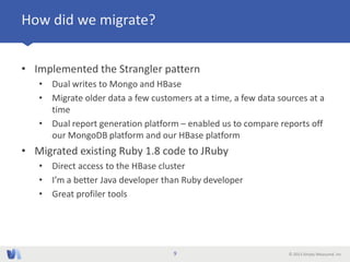 © 2013 Simply Measured, Inc
How did we migrate?
• Implemented the Strangler pattern
• Dual writes to Mongo and HBase
• Migrate older data a few customers at a time, a few data sources at a
time
• Dual report generation platform – enabled us to compare reports off
our MongoDB platform and our HBase platform
• Migrated existing Ruby 1.8 code to JRuby
• Direct access to the HBase cluster
• I’m a better Java developer than Ruby developer
• Great profiler tools
9
 