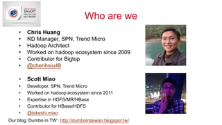 Who are we
• Scott Miao
• Developer, SPN, Trend Micro
• Worked on hadoop ecosystem since 2011
• Expertise in HDFS/MR/HBase
• Contributor for HBase/HDFS
• @takeshi.miao
• Chris Huang
• RD Manager, SPN, Trend Micro
• Hadoop Architect
• Worked on hadoop ecosystem since 2009
• Contributor for Bigtop
• @chenhsiu48
Our blog ‘Dumbo in TW’: http://dumbointaiwan.blogspot.tw/
 