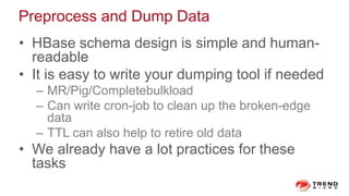 Preprocess and Dump Data
• HBase schema design is simple and human-
readable
• It is easy to write your dumping tool if needed
– MR/Pig/Completebulkload
– Can write cron-job to clean up the broken-edge
data
– TTL can also help to retire old data
• We already have a lot practices for these
tasks
 
