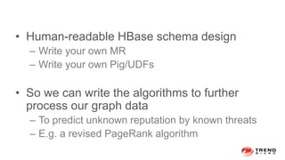 • Human-readable HBase schema design
– Write your own MR
– Write your own Pig/UDFs
• So we can write the algorithms to further
process our graph data
– To predict unknown reputation by known threats
– E.g. a revised PageRank algorithm
 