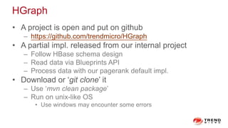HGraph
• A project is open and put on github
– https://github.com/trendmicro/HGraph
• A partial impl. released from our internal project
– Follow HBase schema design
– Read data via Blueprints API
– Process data with our pagerank default impl.
• Download or ‘git clone’ it
– Use ‘mvn clean package’
– Run on unix-like OS
• Use windows may encounter some errors
 