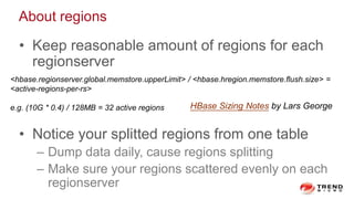 About regions
• Keep reasonable amount of regions for each
regionserver
• Notice your splitted regions from one table
– Dump data daily, cause regions splitting
– Make sure your regions scattered evenly on each
regionserver
<hbase.regionserver.global.memstore.upperLimit> / <hbase.hregion.memstore.flush.size> =
<active-regions-per-rs>
e.g. (10G * 0.4) / 128MB = 32 active regions HBase Sizing Notes by Lars George
 