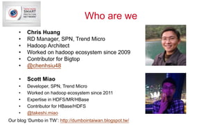 Who are we
• Scott Miao
• Developer, SPN, Trend Micro
• Worked on hadoop ecosystem since 2011
• Expertise in HDFS/MR/HBase...