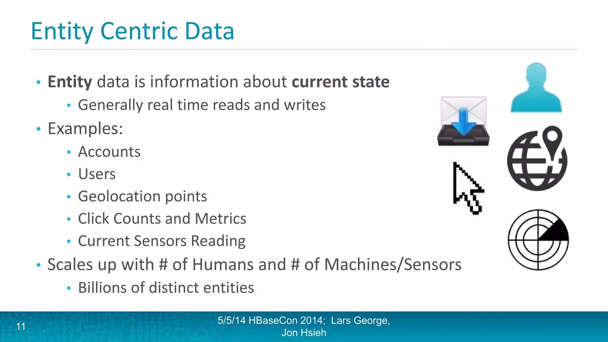 Entity Centric Data
• Entity data is information about current state
• Generally real time reads and writes
• Examples:
• Accounts
• Users
• Geolocation points
• Click Counts and Metrics
• Current Sensors Reading
• Scales up with # of Humans and # of Machines/Sensors
• Billions of distinct entities
5/5/14 HBaseCon 2014; Lars George,
Jon Hsieh
11
 