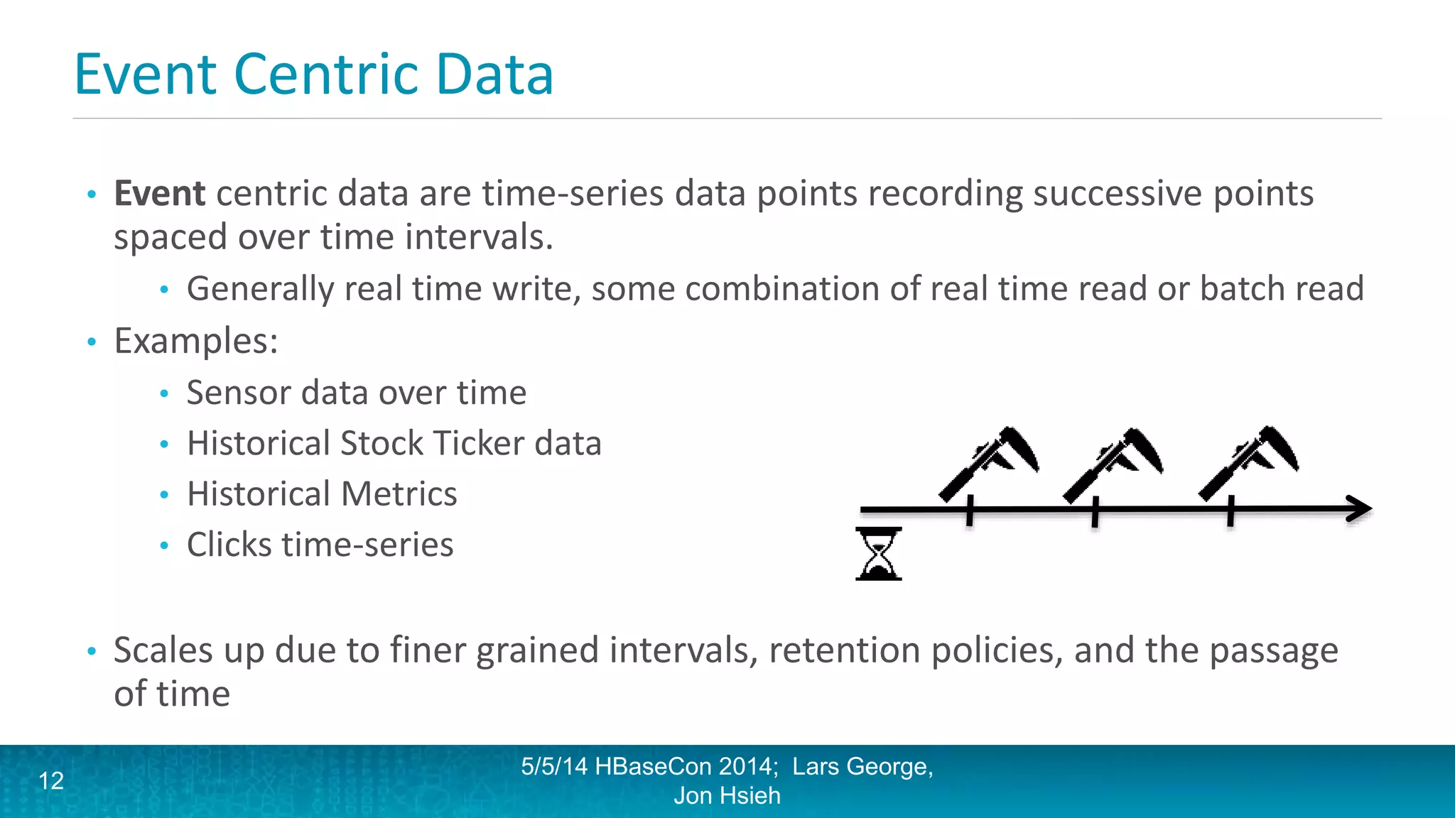 Event Centric Data
• Event centric data are time-series data points recording successive points
spaced over time intervals.
• Generally real time write, some combination of real time read or batch read
• Examples:
• Sensor data over time
• Historical Stock Ticker data
• Historical Metrics
• Clicks time-series
• Scales up due to finer grained intervals, retention policies, and the passage
of time
5/5/14 HBaseCon 2014; Lars George,
Jon Hsieh
12
 