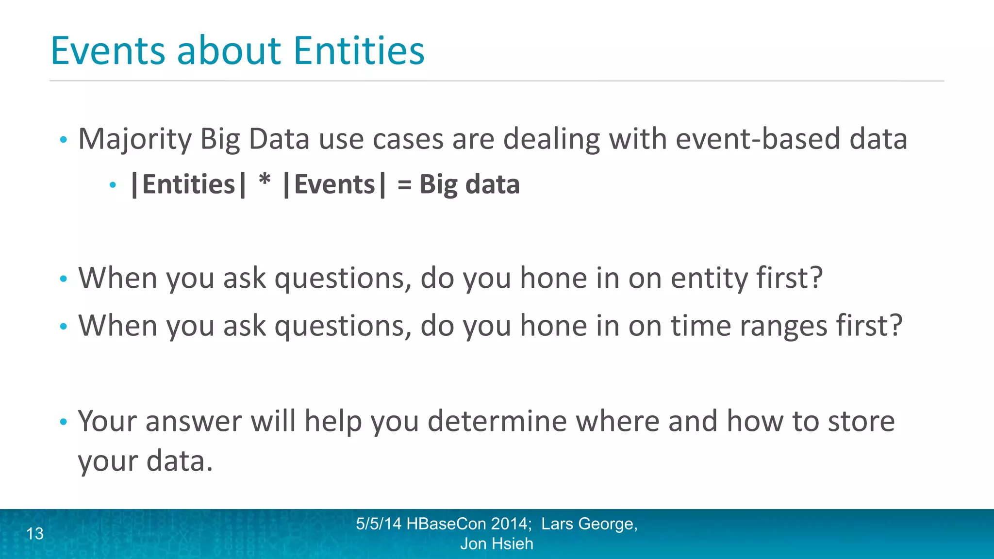 Events about Entities
• Majority Big Data use cases are dealing with event-based data
• |Entities| * |Events| = Big data
• When you ask questions, do you hone in on entity first?
• When you ask questions, do you hone in on time ranges first?
• Your answer will help you determine where and how to store
your data.
5/5/14 HBaseCon 2014; Lars George,
Jon Hsieh
13
 