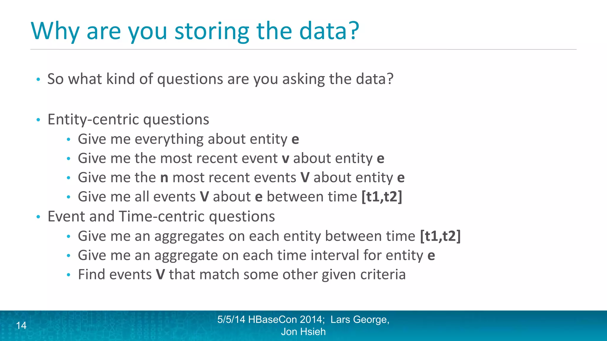 Why are you storing the data?
• So what kind of questions are you asking the data?
• Entity-centric questions
• Give me everything about entity e
• Give me the most recent event v about entity e
• Give me the n most recent events V about entity e
• Give me all events V about e between time [t1,t2]
• Event and Time-centric questions
• Give me an aggregates on each entity between time [t1,t2]
• Give me an aggregate on each time interval for entity e
• Find events V that match some other given criteria
5/5/14 HBaseCon 2014; Lars George,
Jon Hsieh
14
 