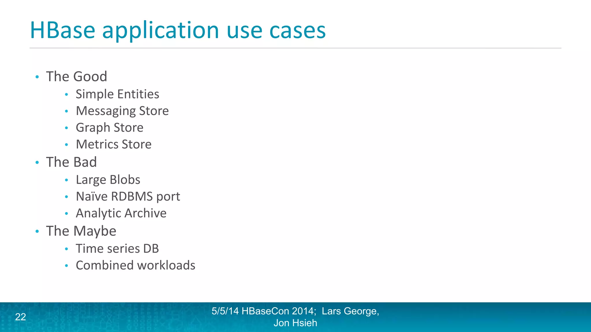HBase application use cases
• The Good
• Simple Entities
• Messaging Store
• Graph Store
• Metrics Store
• The Bad
• Large Blobs
• Naïve RDBMS port
• Analytic Archive
• The Maybe
• Time series DB
• Combined workloads
5/5/14 HBaseCon 2014; Lars George,
Jon Hsieh
22
 