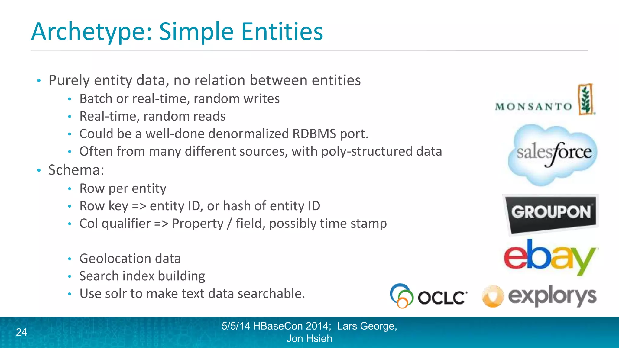 Archetype: Simple Entities
• Purely entity data, no relation between entities
• Batch or real-time, random writes
• Real-time, random reads
• Could be a well-done denormalized RDBMS port.
• Often from many different sources, with poly-structured data
• Schema:
• Row per entity
• Row key => entity ID, or hash of entity ID
• Col qualifier => Property / field, possibly time stamp
• Geolocation data
• Search index building
• Use solr to make text data searchable.
5/5/14 HBaseCon 2014; Lars George,
Jon Hsieh
24
 