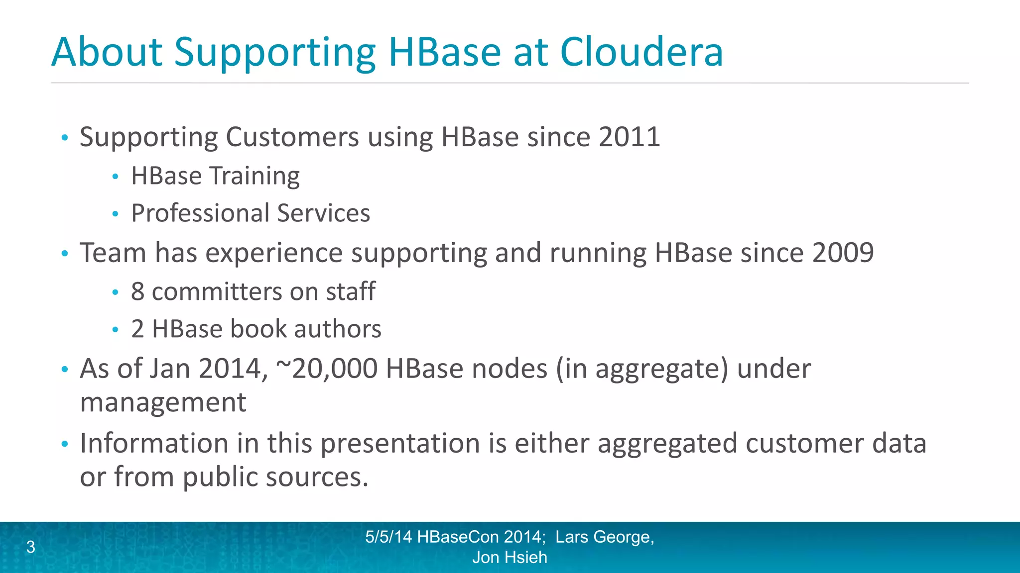About Supporting HBase at Cloudera
• Supporting Customers using HBase since 2011
• HBase Training
• Professional Services
• Team has experience supporting and running HBase since 2009
• 8 committers on staff
• 2 HBase book authors
• As of Jan 2014, ~20,000 HBase nodes (in aggregate) under
management
• Information in this presentation is either aggregated customer data
or from public sources.
5/5/14 HBaseCon 2014; Lars George,
Jon Hsieh
3
 