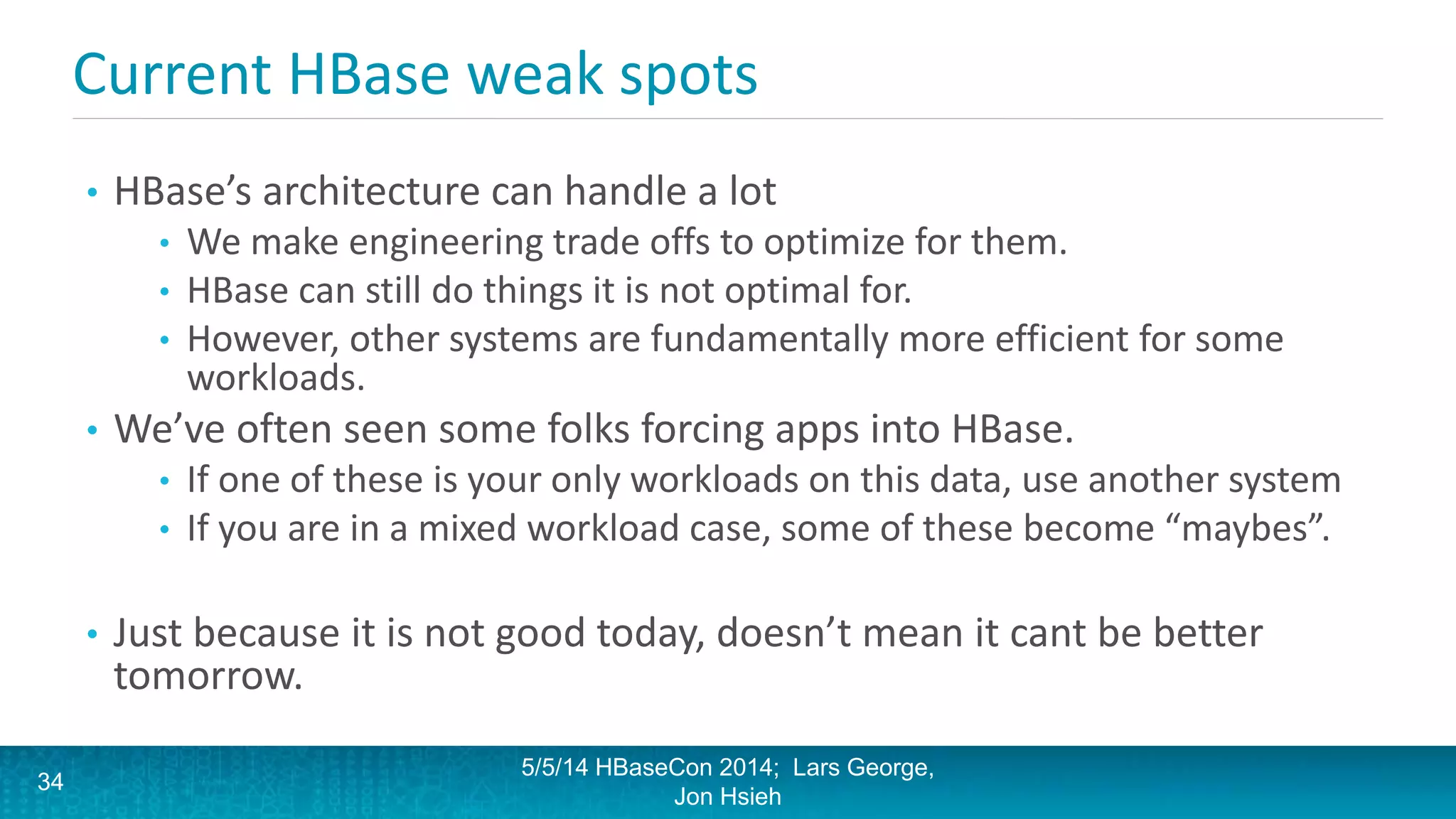 Current HBase weak spots
• HBase’s architecture can handle a lot
• We make engineering trade offs to optimize for them.
• HBase can still do things it is not optimal for.
• However, other systems are fundamentally more efficient for some
workloads.
• We’ve often seen some folks forcing apps into HBase.
• If one of these is your only workloads on this data, use another system
• If you are in a mixed workload case, some of these become “maybes”.
• Just because it is not good today, doesn’t mean it cant be better
tomorrow.
5/5/14 HBaseCon 2014; Lars George,
Jon Hsieh
34
 