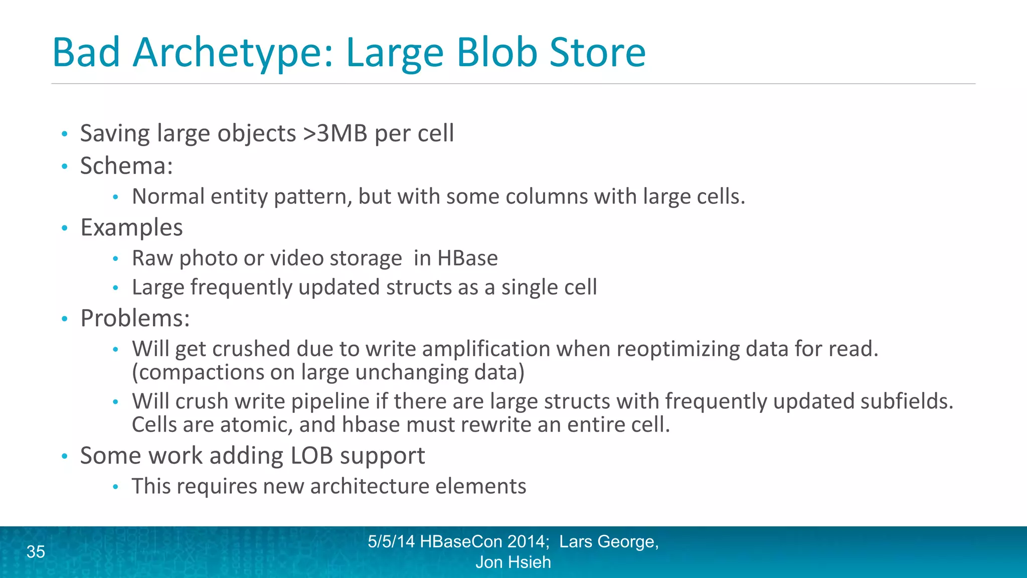 Bad Archetype: Large Blob Store
• Saving large objects >3MB per cell
• Schema:
• Normal entity pattern, but with some columns with large cells.
• Examples
• Raw photo or video storage in HBase
• Large frequently updated structs as a single cell
• Problems:
• Will get crushed due to write amplification when reoptimizing data for read.
(compactions on large unchanging data)
• Will crush write pipeline if there are large structs with frequently updated subfields.
Cells are atomic, and hbase must rewrite an entire cell.
• Some work adding LOB support
• This requires new architecture elements
5/5/14 HBaseCon 2014; Lars George,
Jon Hsieh
35
 