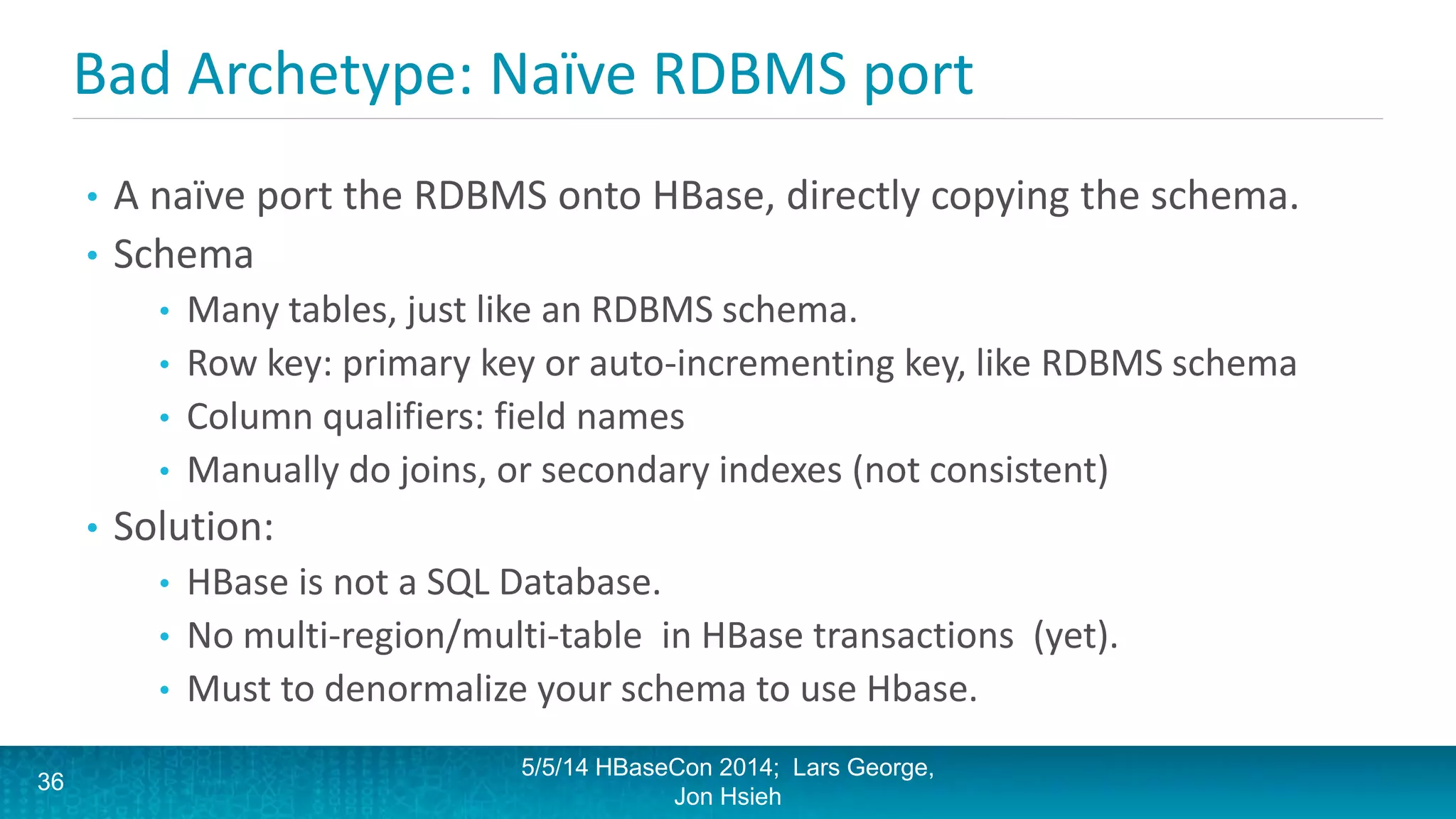 Bad Archetype: Naïve RDBMS port
• A naïve port the RDBMS onto HBase, directly copying the schema.
• Schema
• Many tables, just like an RDBMS schema.
• Row key: primary key or auto-incrementing key, like RDBMS schema
• Column qualifiers: field names
• Manually do joins, or secondary indexes (not consistent)
• Solution:
• HBase is not a SQL Database.
• No multi-region/multi-table in HBase transactions (yet).
• Must to denormalize your schema to use Hbase.
5/5/14 HBaseCon 2014; Lars George,
Jon Hsieh
36
 