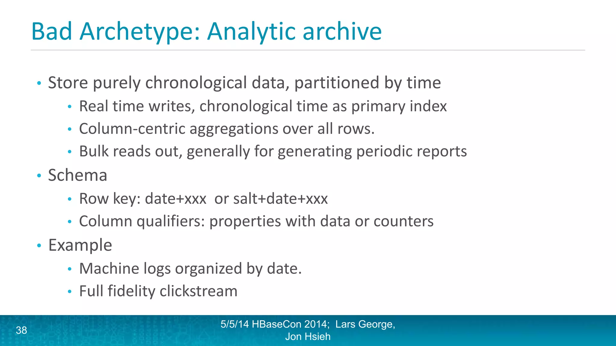 Bad Archetype: Analytic archive
• Store purely chronological data, partitioned by time
• Real time writes, chronological time as primary index
• Column-centric aggregations over all rows.
• Bulk reads out, generally for generating periodic reports
• Schema
• Row key: date+xxx or salt+date+xxx
• Column qualifiers: properties with data or counters
• Example
• Machine logs organized by date.
• Full fidelity clickstream
5/5/14 HBaseCon 2014; Lars George,
Jon Hsieh
38
 