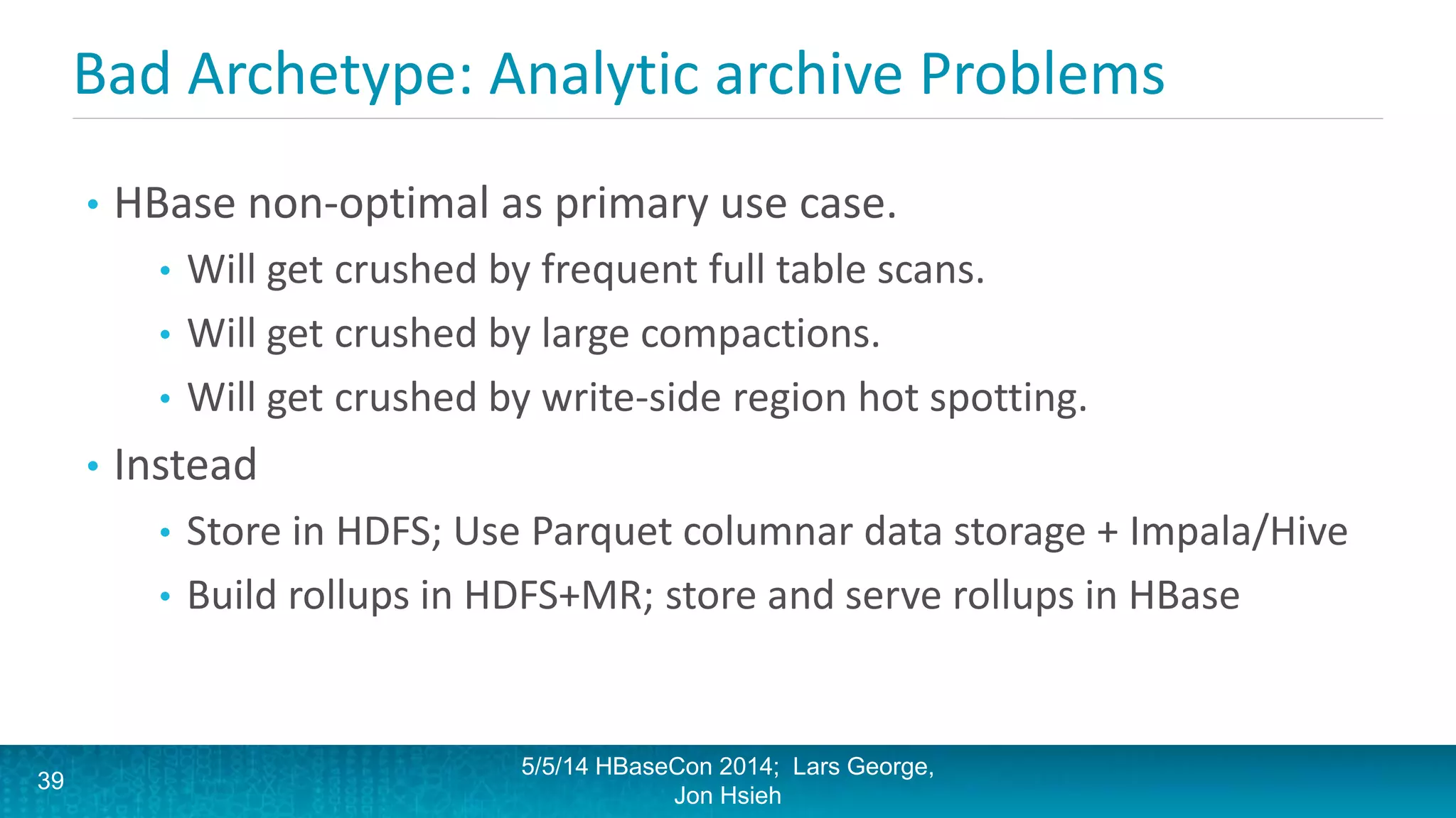 Bad Archetype: Analytic archive Problems
• HBase non-optimal as primary use case.
• Will get crushed by frequent full table scans.
• Will get crushed by large compactions.
• Will get crushed by write-side region hot spotting.
• Instead
• Store in HDFS; Use Parquet columnar data storage + Impala/Hive
• Build rollups in HDFS+MR; store and serve rollups in HBase
5/5/14 HBaseCon 2014; Lars George,
Jon Hsieh
39
 