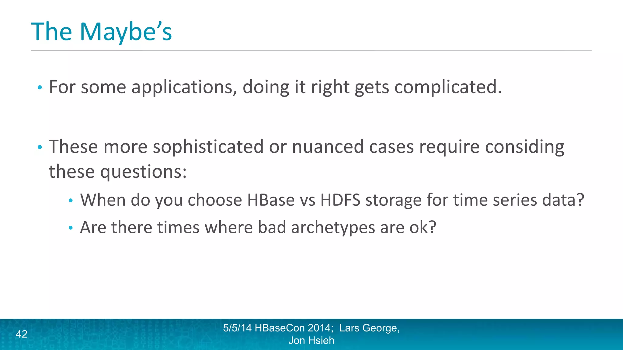 The Maybe’s
• For some applications, doing it right gets complicated.
• These more sophisticated or nuanced cases require considing
these questions:
• When do you choose HBase vs HDFS storage for time series data?
• Are there times where bad archetypes are ok?
5/5/14 HBaseCon 2014; Lars George,
Jon Hsieh
42
 
