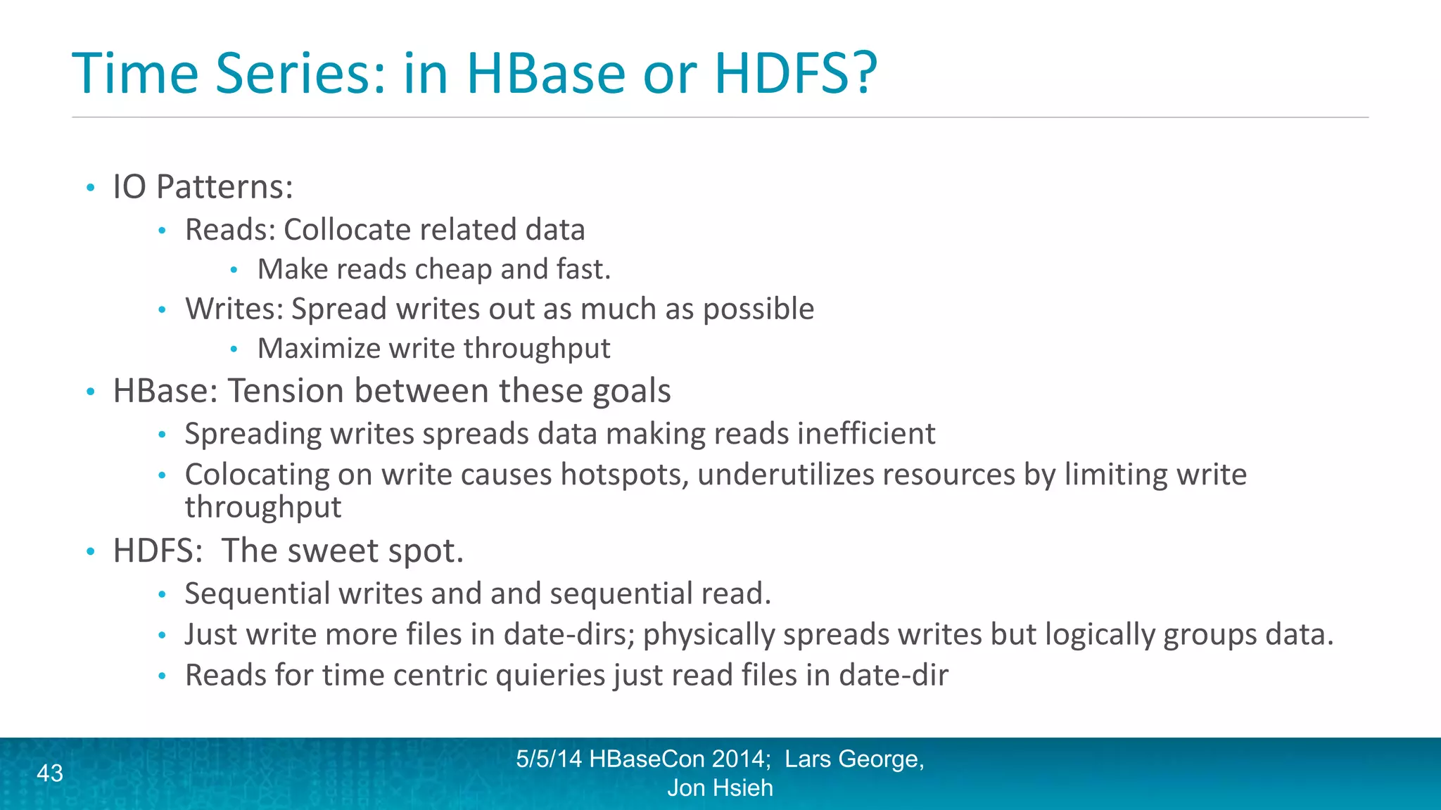 Time Series: in HBase or HDFS?
• IO Patterns:
• Reads: Collocate related data
• Make reads cheap and fast.
• Writes: Spread writes out as much as possible
• Maximize write throughput
• HBase: Tension between these goals
• Spreading writes spreads data making reads inefficient
• Colocating on write causes hotspots, underutilizes resources by limiting write
throughput
• HDFS: The sweet spot.
• Sequential writes and and sequential read.
• Just write more files in date-dirs; physically spreads writes but logically groups data.
• Reads for time centric quieries just read files in date-dir
5/5/14 HBaseCon 2014; Lars George,
Jon Hsieh
43
 