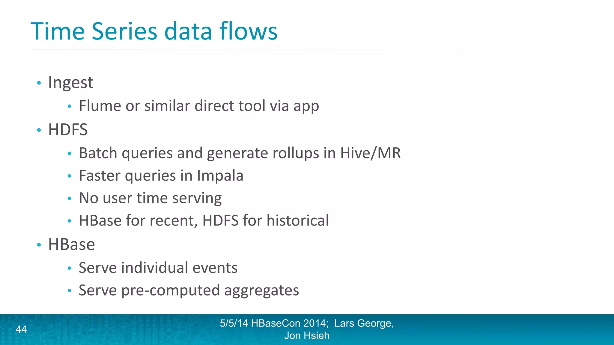 Time Series data flows
• Ingest
• Flume or similar direct tool via app
• HDFS
• Batch queries and generate rollups in Hive/MR
• Faster queries in Impala
• No user time serving
• HBase for recent, HDFS for historical
• HBase
• Serve individual events
• Serve pre-computed aggregates
5/5/14 HBaseCon 2014; Lars George,
Jon Hsieh
44
 