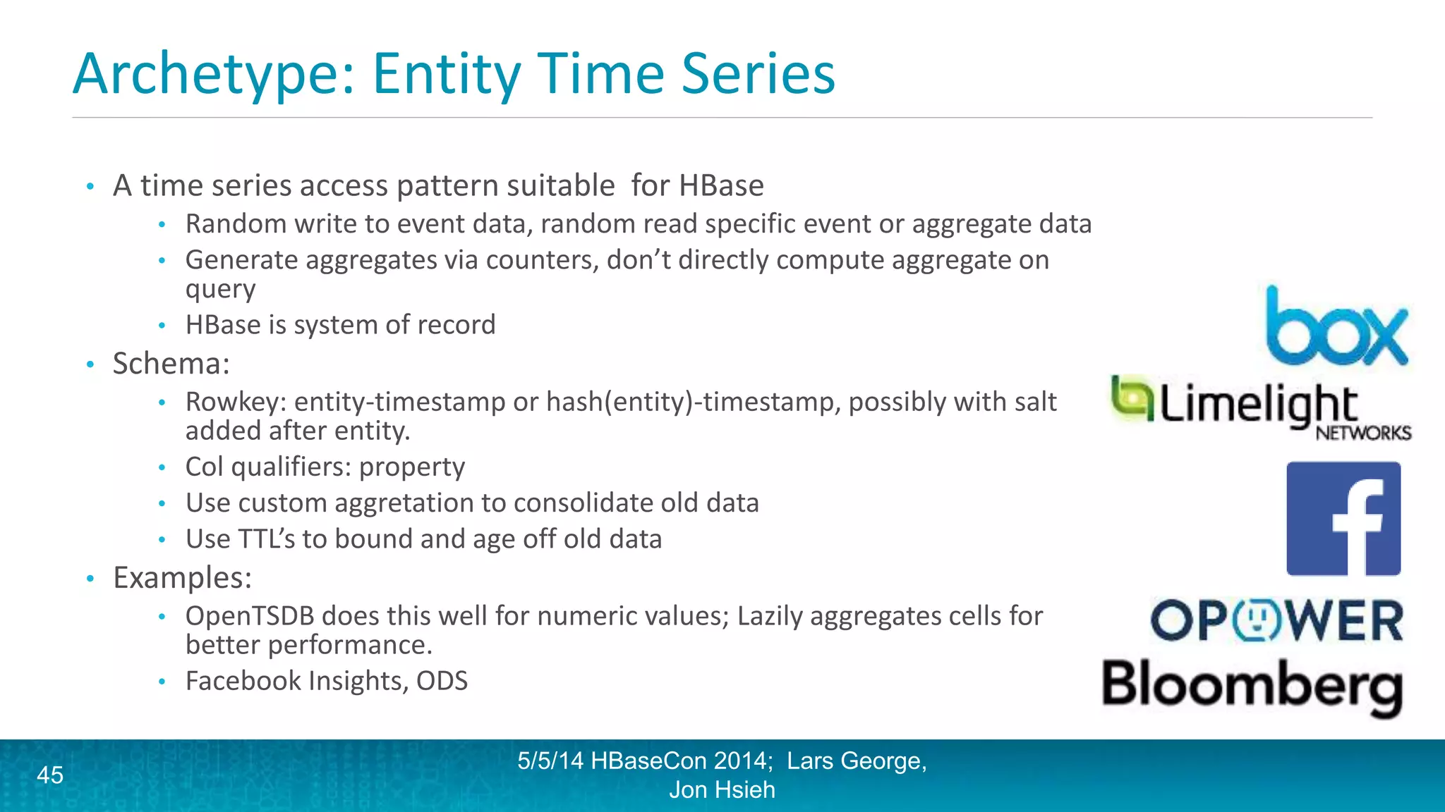 Archetype: Entity Time Series
• A time series access pattern suitable for HBase
• Random write to event data, random read specific event or aggregate data
• Generate aggregates via counters, don’t directly compute aggregate on
query
• HBase is system of record
• Schema:
• Rowkey: entity-timestamp or hash(entity)-timestamp, possibly with salt
added after entity.
• Col qualifiers: property
• Use custom aggretation to consolidate old data
• Use TTL’s to bound and age off old data
• Examples:
• OpenTSDB does this well for numeric values; Lazily aggregates cells for
better performance.
• Facebook Insights, ODS
5/5/14 HBaseCon 2014; Lars George,
Jon Hsieh
45
 