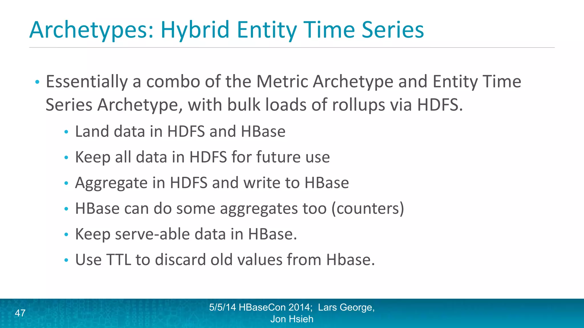 Archetypes: Hybrid Entity Time Series
• Essentially a combo of the Metric Archetype and Entity Time
Series Archetype, with bulk loads of rollups via HDFS.
• Land data in HDFS and HBase
• Keep all data in HDFS for future use
• Aggregate in HDFS and write to HBase
• HBase can do some aggregates too (counters)
• Keep serve-able data in HBase.
• Use TTL to discard old values from Hbase.
5/5/14 HBaseCon 2014; Lars George,
Jon Hsieh
47
 
