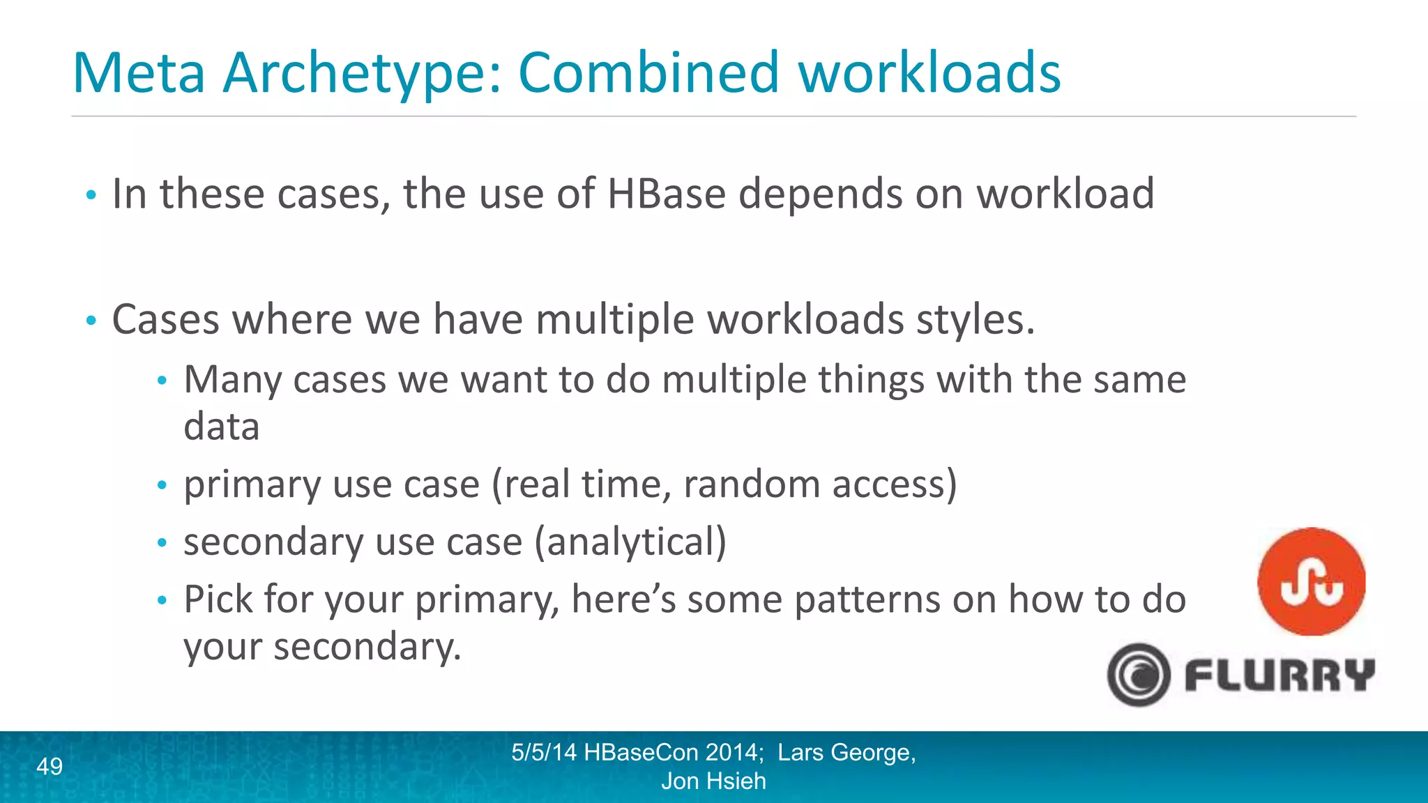 Meta Archetype: Combined workloads
• In these cases, the use of HBase depends on workload
• Cases where we have multiple workloads styles.
• Many cases we want to do multiple things with the same
data
• primary use case (real time, random access)
• secondary use case (analytical)
• Pick for your primary, here’s some patterns on how to do
your secondary.
5/5/14 HBaseCon 2014; Lars George,
Jon Hsieh
49
 